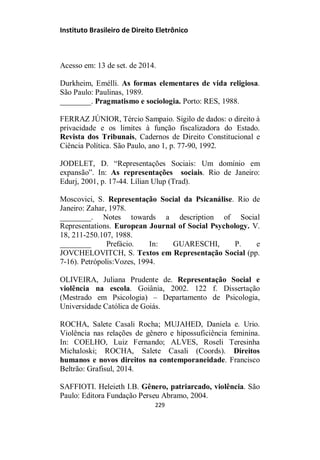 Instituto Brasileiro de Direito Eletrônico
Acesso em: 13 de set. de 2014.
Durkheim, Emélli. As formas elementares de vida religiosa.
São Paulo: Paulinas, 1989.
________. Pragmatismo e sociologia. Porto: RES, 1988.
FERRAZ JÚNIOR, Tércio Sampaio. Sigilo de dados: o direito à
privacidade e os limites à função fiscalizadora do Estado.
Revista dos Tribunais, Cadernos de Direito Constitucional e
Ciência Política. São Paulo, ano 1, p. 77-90, 1992.
JODELET, D. “Representações Sociais: Um domínio em
expansão”. In: As representações sociais. Rio de Janeiro:
Edurj, 2001, p. 17-44. Lílian Ulup (Trad).
Moscovici, S. Representação Social da Psicanálise. Rio de
Janeiro: Zahar, 1978.
________. Notes towards a description of Social
Representations. European Journal of Social Psychology. V.
18, 211-250.107, 1988.
________ Prefácio. In: GUARESCHI, P. e
JOVCHELOVITCH, S. Textos em Representação Social (pp.
7-16). Petrópolis:Vozes, 1994.
OLIVEIRA, Juliana Prudente de. Representação Social e
violência na escola. Goiânia, 2002. 122 f. Dissertação
(Mestrado em Psicologia) – Departamento de Psicologia,
Universidade Católica de Goiás.
ROCHA, Salete Casali Rocha; MUJAHED, Daniela e. Urio.
Violência nas relações de gênero e hipossuficiência feminina.
In: COELHO, Luiz Fernando; ALVES, Roseli Teresinha
Michaloski; ROCHA, Salete Casali (Coords). Direitos
humanos e novos direitos na contemporaneidade. Francisco
Beltrão: Grafisul, 2014.
SAFFIOTI. Heleieth I.B. Gênero, patriarcado, violência. São
Paulo: Editora Fundação Perseu Abramo, 2004.
229
 