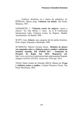 Processo e Conexões Humanas
____. Violência doméstica ou a lógica do galinheiro. In:
KUPSTAS, Márcia (org). Violência em debate. São Paulo:
Moderna, 1997.
SANMARTÍN, J. “Violencia contra las mujeres: causas y
efectos”. En: San Martín, J. Actas de la II Conferencia
Internacional sobre Violencia Contra las Mujeres. Madrid:
Ayuntamiento de Madrid. 2002.
SCOTT, Joan. Gênero: uma categoria útil de análise histórica.
Porto Alegre: Educação e Realidade, 1990.
SCARDUELI, Márcia Cristiane Nunes. Relações de gênero
em campanha sobre a violência contra a mulher: submissão
feminina mantida. XII ANPED SUL – Seminário de
Pesquisa da Regão Sul. 2012. Disponível em:
http://www.ucs.br/etc/conferencias/index.php/anpedsul/9anpeds
ul/paper/viewFile/1222/825. Acesso em: 10 de ago. 2014.
TELES, Maria Amélia de Almeida; MELO, Mônica de. O que
é violência contra a mulher. Coleção Primeiros Passos. São
Paulo: Brasiliense, 2003.
230
 