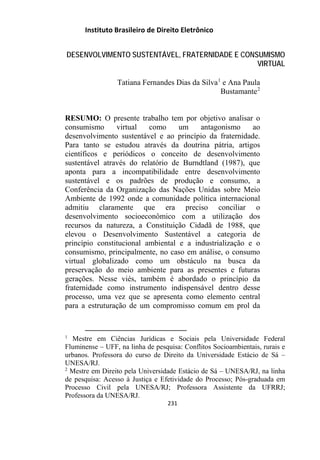 Instituto Brasileiro de Direito Eletrônico
DESENVOLVIMENTO SUSTENTÁVEL, FRATERNIDADE E CONSUMISMO
VIRTUAL
Tatiana Fernandes Dias da Silva1
e Ana Paula
Bustamante2
RESUMO: O presente trabalho tem por objetivo analisar o
consumismo virtual como um antagonismo ao
desenvolvimento sustentável e ao princípio da fraternidade.
Para tanto se estudou através da doutrina pátria, artigos
científicos e periódicos o conceito de desenvolvimento
sustentável através do relatório de Burndtland (1987), que
aponta para a incompatibilidade entre desenvolvimento
sustentável e os padrões de produção e consumo, a
Conferência da Organização das Nações Unidas sobre Meio
Ambiente de 1992 onde a comunidade política internacional
admitiu claramente que era preciso conciliar o
desenvolvimento socioeconômico com a utilização dos
recursos da natureza, a Constituição Cidadã de 1988, que
elevou o Desenvolvimento Sustentável a categoria de
princípio constitucional ambiental e a industrialização e o
consumismo, principalmente, no caso em análise, o consumo
virtual globalizado como um obstáculo na busca da
preservação do meio ambiente para as presentes e futuras
gerações. Nesse viés, também é abordado o princípio da
fraternidade como instrumento indispensável dentro desse
processo, uma vez que se apresenta como elemento central
para a estruturação de um compromisso comum em prol da
1
Mestre em Ciências Jurídicas e Sociais pela Universidade Federal
Fluminense – UFF, na linha de pesquisa: Conflitos Socioambientais, rurais e
urbanos. Professora do curso de Direito da Universidade Estácio de Sá –
UNESA/RJ.
2
Mestre em Direito pela Universidade Estácio de Sá – UNESA/RJ, na linha
de pesquisa: Acesso à Justiça e Efetividade do Processo; Pós-graduada em
Processo Civil pela UNESA/RJ; Professora Assistente da UFRRJ;
Professora da UNESA/RJ.
231
 