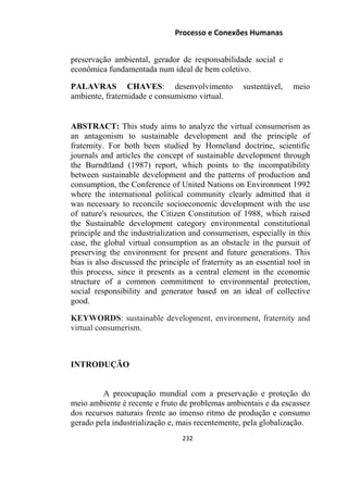 Processo e Conexões Humanas
preservação ambiental, gerador de responsabilidade social e
econômica fundamentada num ideal de bem coletivo.
PALAVRAS CHAVES: desenvolvimento sustentável, meio
ambiente, fraternidade e consumismo virtual.
ABSTRACT: This study aims to analyze the virtual consumerism as
an antagonism to sustainable development and the principle of
fraternity. For both been studied by Homeland doctrine, scientific
journals and articles the concept of sustainable development through
the Burndtland (1987) report, which points to the incompatibility
between sustainable development and the patterns of production and
consumption, the Conference of United Nations on Environment 1992
where the international political community clearly admitted that it
was necessary to reconcile socioeconomic development with the use
of nature's resources, the Citizen Constitution of 1988, which raised
the Sustainable development category environmental constitutional
principle and the industrialization and consumerism, especially in this
case, the global virtual consumption as an obstacle in the pursuit of
preserving the environment for present and future generations. This
bias is also discussed the principle of fraternity as an essential tool in
this process, since it presents as a central element in the economic
structure of a common commitment to environmental protection,
social responsibility and generator based on an ideal of collective
good.
KEYWORDS: sustainable development, environment, fraternity and
virtual consumerism.
INTRODUÇÃO
A preocupação mundial com a preservação e proteção do
meio ambiente é recente e fruto de problemas ambientais e da escassez
dos recursos naturais frente ao imenso ritmo de produção e consumo
gerado pela industrialização e, mais recentemente, pela globalização.
232
 