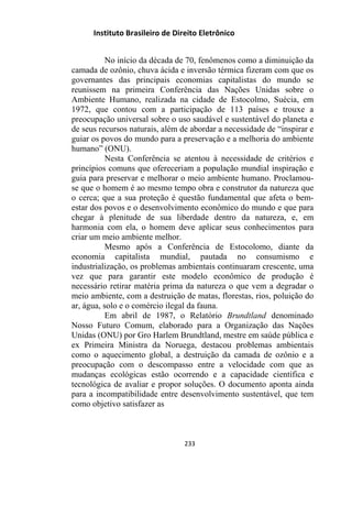 Instituto Brasileiro de Direito Eletrônico
No início da década de 70, fenômenos como a diminuição da
camada de ozônio, chuva ácida e inversão térmica fizeram com que os
governantes das principais economias capitalistas do mundo se
reunissem na primeira Conferência das Nações Unidas sobre o
Ambiente Humano, realizada na cidade de Estocolmo, Suécia, em
1972, que contou com a participação de 113 países e trouxe a
preocupação universal sobre o uso saudável e sustentável do planeta e
de seus recursos naturais, além de abordar a necessidade de “inspirar e
guiar os povos do mundo para a preservação e a melhoria do ambiente
humano” (ONU).
Nesta Conferência se atentou à necessidade de critérios e
princípios comuns que ofereceriam a população mundial inspiração e
guia para preservar e melhorar o meio ambiente humano. Proclamou-
se que o homem é ao mesmo tempo obra e construtor da natureza que
o cerca; que a sua proteção é questão fundamental que afeta o bem-
estar dos povos e o desenvolvimento econômico do mundo e que para
chegar à plenitude de sua liberdade dentro da natureza, e, em
harmonia com ela, o homem deve aplicar seus conhecimentos para
criar um meio ambiente melhor.
Mesmo após a Conferência de Estocolomo, diante da
economia capitalista mundial, pautada no consumismo e
industrialização, os problemas ambientais continuaram crescente, uma
vez que para garantir este modelo econômico de produção é
necessário retirar matéria prima da natureza o que vem a degradar o
meio ambiente, com a destruição de matas, florestas, rios, poluição do
ar, água, solo e o comércio ilegal da fauna.
Em abril de 1987, o Relatório Brundtland denominado
Nosso Futuro Comum, elaborado para a Organização das Nações
Unidas (ONU) por Gro Harlem Brundtland, mestre em saúde pública e
ex Primeira Ministra da Noruega, destacou problemas ambientais
como o aquecimento global, a destruição da camada de ozônio e a
preocupação com o descompasso entre a velocidade com que as
mudanças ecológicas estão ocorrendo e a capacidade científica e
tecnológica de avaliar e propor soluções. O documento aponta ainda
para a incompatibilidade entre desenvolvimento sustentável, que tem
como objetivo satisfazer as
233
 