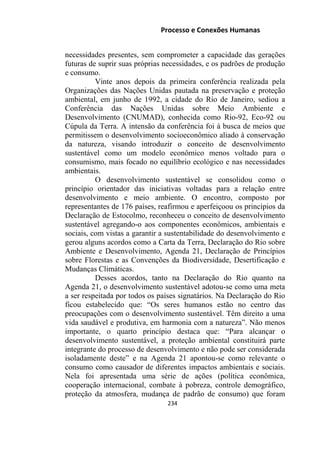 Processo e Conexões Humanas
necessidades presentes, sem comprometer a capacidade das gerações
futuras de suprir suas próprias necessidades, e os padrões de produção
e consumo.
Vinte anos depois da primeira conferência realizada pela
Organizações das Nações Unidas pautada na preservação e proteção
ambiental, em junho de 1992, a cidade do Rio de Janeiro, sediou a
Conferência das Nações Unidas sobre Meio Ambiente e
Desenvolvimento (CNUMAD), conhecida como Rio-92, Eco-92 ou
Cúpula da Terra. A intensão da conferência foi à busca de meios que
permitissem o desenvolvimento socioeconômico aliado à conservação
da natureza, visando introduzir o conceito de desenvolvimento
sustentável como um modelo econômico menos voltado para o
consumismo, mais focado no equilíbrio ecológico e nas necessidades
ambientais.
O desenvolvimento sustentável se consolidou como o
princípio orientador das iniciativas voltadas para a relação entre
desenvolvimento e meio ambiente. O encontro, composto por
representantes de 176 países, reafirmou e aperfeiçoou os princípios da
Declaração de Estocolmo, reconheceu o conceito de desenvolvimento
sustentável agregando-o aos componentes econômicos, ambientais e
sociais, com vistas a garantir a sustentabilidade do desenvolvimento e
gerou alguns acordos como a Carta da Terra, Declaração do Rio sobre
Ambiente e Desenvolvimento, Agenda 21, Declaração de Princípios
sobre Florestas e as Convenções da Biodiversidade, Desertificação e
Mudanças Climáticas.
Desses acordos, tanto na Declaração do Rio quanto na
Agenda 21, o desenvolvimento sustentável adotou-se como uma meta
a ser respeitada por todos os países signatários. Na Declaração do Rio
ficou estabelecido que: “Os seres humanos estão no centro das
preocupações com o desenvolvimento sustentável. Têm direito a uma
vida saudável e produtiva, em harmonia com a natureza”. Não menos
importante, o quarto princípio destaca que: “Para alcançar o
desenvolvimento sustentável, a proteção ambiental constituirá parte
integrante do processo de desenvolvimento e não pode ser considerada
isoladamente deste” e na Agenda 21 apontou-se como relevante o
consumo como causador de diferentes impactos ambientais e sociais.
Nela foi apresentada uma série de ações (política econômica,
cooperação internacional, combate à pobreza, controle demográfico,
proteção da atmosfera, mudança de padrão de consumo) que foram
234
 