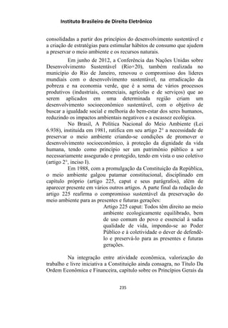 Instituto Brasileiro de Direito Eletrônico
consolidadas a partir dos princípios do desenvolvimento sustentável e
a criação de estratégias para estimular hábitos de consumo que ajudem
a preservar o meio ambiente e os recursos naturais.
Em junho de 2012, a Conferência das Nações Unidas sobre
Desenvolvimento Sustentável (Rio+20), também realizada no
município do Rio de Janeiro, renovou o compromisso dos líderes
mundiais com o desenvolvimento sustentável, na erradicação da
pobreza e na economia verde, que é a soma de vários processos
produtivos (industriais, comerciais, agrícolas e de serviços) que ao
serem aplicados em uma determinada região criam um
desenvolvimento socioeconômico sustentável, com o objetivo de
buscar a igualdade social e melhoria do bem-estar dos seres humanos,
reduzindo os impactos ambientais negativos e a escassez ecológica.
No Brasil, A Política Nacional do Meio Ambiente (Lei
6.938), instituída em 1981, ratifica em seu artigo 2° a necessidade de
preservar o meio ambiente criando-se condições de promover o
desenvolvimento socioeconômico, à proteção da dignidade da vida
humana, tendo como princípio ser um patrimônio público a ser
necessariamente assegurado e protegido, tendo em vista o uso coletivo
(artigo 2°, inciso I).
Em 1988, com a promulgação da Constituição da República,
o meio ambiente galgou patamar constitucional, disciplinado em
capítulo próprio (artigo 225, caput e seus parágrafos), além de
aparecer presente em vários outros artigos. A parte final da redação do
artigo 225 reafirma o compromisso sustentável da preservação do
meio ambiente para as presentes e futuras gerações:
Artigo 225 caput: Todos têm direito ao meio
ambiente ecologicamente equilibrado, bem
de uso comum do povo e essencial à sadia
qualidade de vida, impondo-se ao Poder
Público e à coletividade o dever de defendê-
lo e preservá-lo para as presentes e futuras
gerações.
Na integração entre atividade econômica, valorização do
trabalho e livre iniciativa a Constituição ainda consagra, no Título Da
Ordem Econômica e Financeira, capítulo sobre os Princípios Gerais da
235
 