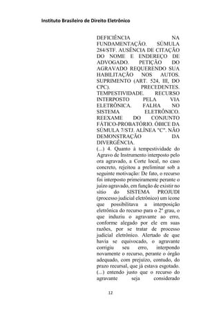 Instituto Brasileiro de Direito Eletrônico
DEFICIÊNCIA NA
FUNDAMENTAÇÃO. SÚMULA
284/STF. AUSÊNCIA DE CITAÇÃO
DO NOME E ENDEREÇO DE
ADVOGADO. PETIÇÃO DO
AGRAVADO REQUERENDO SUA
HABILITAÇÃO NOS AUTOS.
SUPRIMENTO (ART. 524, III, DO
CPC). PRECEDENTES.
TEMPESTIVIDADE. RECURSO
INTERPOSTO PELA VIA
ELETRÔNICA. FALHA NO
SISTEMA ELETRÔNICO.
REEXAME DO CONJUNTO
FÁTICO-PROBATÓRIO. ÓBICE DA
SÚMULA 7/STJ. ALÍNEA "C". NÃO
DEMONSTRAÇÃO DA
DIVERGÊNCIA.
(...) 4. Quanto à tempestividade do
Agravo de Instrumento interposto pelo
ora agravado, a Corte local, no caso
concreto, rejeitou a preliminar sob a
seguinte motivação: De fato, o recurso
foi interposto primeiramente perante o
juízo agravado, em função de existir no
sítio do SISTEMA PROJUDI
(processo judicial eletrônico) um ícone
que possibilitava a interposição
eletrônica do recurso para o 2º grau, o
que induziu o agravante ao erro,
conforme alegado por ele em suas
razões, por se tratar de processo
judicial eletrônico. Alertado de que
havia se equivocado, o agravante
corrigiu seu erro, interpondo
novamente o recurso, perante o órgão
adequado, com prejuízo, contudo, do
prazo recursal, que já estava esgotado.
(...) entendo justo que o recurso do
agravante seja considerado
12
 