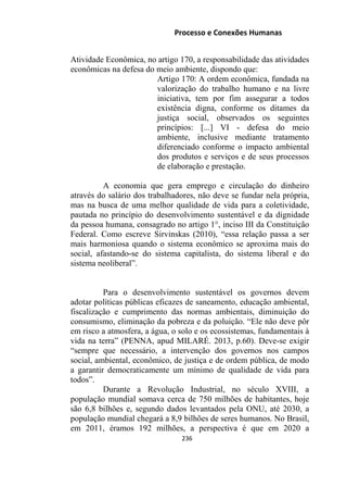 Processo e Conexões Humanas
Atividade Econômica, no artigo 170, a responsabilidade das atividades
econômicas na defesa do meio ambiente, dispondo que:
Artigo 170: A ordem econômica, fundada na
valorização do trabalho humano e na livre
iniciativa, tem por fim assegurar a todos
existência digna, conforme os ditames da
justiça social, observados os seguintes
princípios: [...] VI - defesa do meio
ambiente, inclusive mediante tratamento
diferenciado conforme o impacto ambiental
dos produtos e serviços e de seus processos
de elaboração e prestação.
A economia que gera emprego e circulação do dinheiro
através do salário dos trabalhadores, não deve se fundar nela própria,
mas na busca de uma melhor qualidade de vida para a coletividade,
pautada no princípio do desenvolvimento sustentável e da dignidade
da pessoa humana, consagrado no artigo 1°, inciso III da Constituição
Federal. Como escreve Sirvinskas (2010), “essa relação passa a ser
mais harmoniosa quando o sistema econômico se aproxima mais do
social, afastando-se do sistema capitalista, do sistema liberal e do
sistema neoliberal”.
Para o desenvolvimento sustentável os governos devem
adotar políticas públicas eficazes de saneamento, educação ambiental,
fiscalização e cumprimento das normas ambientais, diminuição do
consumismo, eliminação da pobreza e da poluição. “Ele não deve pôr
em risco a atmosfera, a água, o solo e os ecossistemas, fundamentais à
vida na terra” (PENNA, apud MILARÉ. 2013, p.60). Deve-se exigir
“sempre que necessário, a intervenção dos governos nos campos
social, ambiental, econômico, de justiça e de ordem pública, de modo
a garantir democraticamente um mínimo de qualidade de vida para
todos”.
Durante a Revolução Industrial, no século XVIII, a
população mundial somava cerca de 750 milhões de habitantes, hoje
são 6,8 bilhões e, segundo dados levantados pela ONU, até 2030, a
população mundial chegará a 8,9 bilhões de seres humanos. No Brasil,
em 2011, éramos 192 milhões, a perspectiva é que em 2020 a
236
 