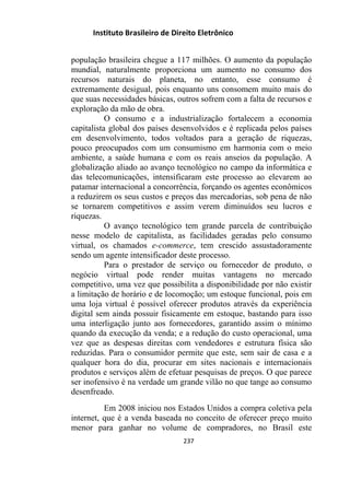 Instituto Brasileiro de Direito Eletrônico
população brasileira chegue a 117 milhões. O aumento da população
mundial, naturalmente proporciona um aumento no consumo dos
recursos naturais do planeta, no entanto, esse consumo é
extremamente desigual, pois enquanto uns consomem muito mais do
que suas necessidades básicas, outros sofrem com a falta de recursos e
exploração da mão de obra.
O consumo e a industrialização fortalecem a economia
capitalista global dos países desenvolvidos e é replicada pelos países
em desenvolvimento, todos voltados para a geração de riquezas,
pouco preocupados com um consumismo em harmonia com o meio
ambiente, a saúde humana e com os reais anseios da população. A
globalização aliado ao avanço tecnológico no campo da informática e
das telecomunicações, intensificaram este processo ao elevarem ao
patamar internacional a concorrência, forçando os agentes econômicos
a reduzirem os seus custos e preços das mercadorias, sob pena de não
se tornarem competitivos e assim verem diminuídos seu lucros e
riquezas.
O avanço tecnológico tem grande parcela de contribuição
nesse modelo de capitalista, as facilidades geradas pelo consumo
virtual, os chamados e-commerce, tem crescido assustadoramente
sendo um agente intensificador deste processo.
Para o prestador de serviço ou fornecedor de produto, o
negócio virtual pode render muitas vantagens no mercado
competitivo, uma vez que possibilita a disponibilidade por não existir
a limitação de horário e de locomoção; um estoque funcional, pois em
uma loja virtual é possível oferecer produtos através da experiência
digital sem ainda possuir fisicamente em estoque, bastando para isso
uma interligação junto aos fornecedores, garantido assim o mínimo
quando da execução da venda; e a redução do custo operacional, uma
vez que as despesas direitas com vendedores e estrutura física são
reduzidas. Para o consumidor permite que este, sem sair de casa e a
qualquer hora do dia, procurar em sites nacionais e internacionais
produtos e serviços além de efetuar pesquisas de preços. O que parece
ser inofensivo é na verdade um grande vilão no que tange ao consumo
desenfreado.
Em 2008 iniciou nos Estados Unidos a compra coletiva pela
internet, que é a venda baseada no conceito de oferecer preço muito
menor para ganhar no volume de compradores, no Brasil este
237
 