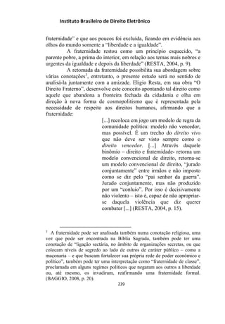 Instituto Brasileiro de Direito Eletrônico
fraternidade” e que aos poucos foi excluída, ficando em evidência aos
olhos do mundo somente a “liberdade e a igualdade”.
A fraternidade restou como um princípio esquecido, “a
parente pobre, a prima do interior, em relação aos temas mais nobres e
urgentes da igualdade e depois da liberdade” (RESTA, 2004, p. 9).
A retomada da fraternidade possibilita sua abordagem sobre
várias conotações3
, entretanto, o presente estudo será no sentido de
analisá-la juntamente com a amizade. Eligio Resta, em sua obra “O
Direito Fraterno”, desenvolve este conceito apontando tal direito como
aquele que abandona a fronteira fechada da cidadania e olha em
direção à nova forma de cosmopolitismo que é representada pela
necessidade de respeito aos direitos humanos, afirmando que a
fraternidade:
[...] recoloca em jogo um modelo de regra da
comunidade política: modelo não vencedor,
mas possível. É um trecho do direito vivo
que não deve ser visto sempre como o
direito vencedor. [...] Através daquele
binômio – direito e fraternidade- retorna um
modelo convencional de direito, retorna-se
um modelo convencional de direito, “jurado
conjuntamente” entre irmãos e não imposto
como se diz pelo “pai senhor da guerra”.
Jurado conjuntamente, mas não produzido
por um “conluio”. Por isso é decisivamente
não violento – isto é, capaz de não apropriar-
se daquela violência que diz querer
combater [...] (RESTA, 2004, p. 15).
3
A fraternidade pode ser analisada também numa conotação religiosa, uma
vez que pode ser encontrada na Bíblia Sagrada, também pode ter uma
conotação de “ligação sectária, no âmbito de organizações secretas, ou que
colocam níveis de segredo ao lado de outros de caráter público – como a
maçonaria – e que buscam fortalecer sua própria rede de poder econômico e
político”, também pode ter uma interpretação como “fraternidade de classe”,
proclamada em alguns regimes políticos que negaram aos outros a liberdade
ou, até mesmo, os invadiram, reafirmando uma fraternidade formal.
(BAGGIO, 2008, p. 20).
239
 