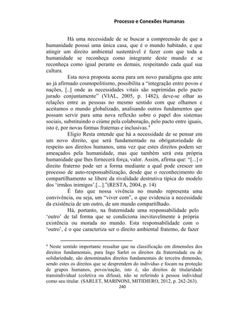 Processo e Conexões Humanas
Há uma necessidade de se buscar a compreensão de que a
humanidade possui uma única casa, que é o mundo habitado, e que
atingir um direito ambiental sustentável é fazer com que toda a
humanidade se reconheça como integrante deste mundo e se
reconheça como igual perante os demais, respeitando cada qual sua
cultura.
Esta nova proposta acena para um novo paradigma que ante
ao já afirmado cosmopolitismo, possibilita a “integração entre povos e
nações, [..] onde as necessidades vitais são suprimidas pelo pacto
jurado conjuntamente” (VIAL, 2005, p. 1482), deve-se olhar as
relações entre as pessoas no mesmo sentido com que olhamos e
aceitamos o mundo globalizado, analisando outros fundamentos que
possam servir para uma nova reflexão sobre o papel dos sistemas
sociais, substituindo o ciúme pela colaboração, pelo pacto entre iguais,
isto é, por novas formas fraternas e inclusivas.4
Eligio Resta entende que há a necessidade de se pensar em
um novo direito, que será fundamentado na obrigatoriedade de
respeito aos direitos humanos, uma vez que estes direitos podem ser
ameaçados pela humanidade, mas que também será esta própria
humanidade que lhes fornecerá força, valor. Assim, afirma que: “[...] o
direito fraterno pode ser a forma mediante a qual pode crescer um
processo de auto-responsabilização, desde que o reconhecimento do
compartilhamento se libere da rivalidade destrutiva típica do modelo
dos ‘irmãos inimigos’.[...].”(RESTA, 2004, p. 14)
É fato que nossa vivência no mundo representa uma
convivência, ou seja, um “viver com”, o que evidencia a necessidade
da existência de um outro, de um mundo compartilhado.
Há, portanto, na fraternidade uma responsabilidade pelo
‘outro’ de tal forma que se condiciona inevitavelmente à própria
existência ou morada no mundo. Esta responsabilidade com o
‘outro’, é o que caracteriza ser o direito ambiental fraterno, de fazer
4
Neste sentido importante ressaltar que na classificação em dimensões dos
direitos fundamentais, para Ingo Sarlet os direitos da fraternidade ou de
solidariedade, são denominados direitos fundamentais de terceira dimensão,
sendo estes os direitos que se desprendem do individuo e focam na proteção
de grupos humanos, povos/nação, isto é, são direitos de titularidade
transindividual (coletiva ou difusa), não se referindo à pessoa individual
como seu titular. (SARLET, MARINONI, MITIDIERO, 2012, p. 262-263).
240
 