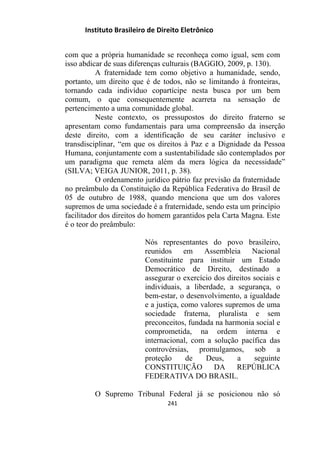 Instituto Brasileiro de Direito Eletrônico
com que a própria humanidade se reconheça como igual, sem com
isso abdicar de suas diferenças culturais (BAGGIO, 2009, p. 130).
A fraternidade tem como objetivo a humanidade, sendo,
portanto, um direito que é de todos, não se limitando à fronteiras,
tornando cada indivíduo copartícipe nesta busca por um bem
comum, o que consequentemente acarreta na sensação de
pertencimento a uma comunidade global.
Neste contexto, os pressupostos do direito fraterno se
apresentam como fundamentais para uma compreensão da inserção
deste direito, com a identificação de seu caráter inclusivo e
transdisciplinar, “em que os direitos à Paz e a Dignidade da Pessoa
Humana, conjuntamente com a sustentabilidade são contemplados por
um paradigma que remeta além da mera lógica da necessidade”
(SILVA; VEIGA JUNIOR, 2011, p. 38).
O ordenamento jurídico pátrio faz previsão da fraternidade
no preâmbulo da Constituição da República Federativa do Brasil de
05 de outubro de 1988, quando menciona que um dos valores
supremos de uma sociedade é a fraternidade, sendo esta um princípio
facilitador dos direitos do homem garantidos pela Carta Magna. Este
é o teor do preâmbulo:
Nós representantes do povo brasileiro,
reunidos em Assembleia Nacional
Constituinte para instituir um Estado
Democrático de Direito, destinado a
assegurar o exercício dos direitos sociais e
individuais, a liberdade, a segurança, o
bem-estar, o desenvolvimento, a igualdade
e a justiça, como valores supremos de uma
sociedade fraterna, pluralista e sem
preconceitos, fundada na harmonia social e
comprometida, na ordem interna e
internacional, com a solução pacífica das
controvérsias, promulgamos, sob a
proteção de Deus, a seguinte
CONSTITUIÇÃO DA REPÚBLICA
FEDERATIVA DO BRASIL.
O Supremo Tribunal Federal já se posicionou não só
241
 