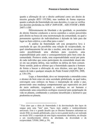 Processo e Conexões Humanas
quanto a afirmação de ser o direito ambiental como um direito de
terceira geração (RTJ 155/206), mas também de forma expressa
quanto a adoção da fraternidade em suas decisões, é o que se verifica
nas decisões proferidas na ADI nº 2649-6/DF, ADI 3510/DF e RMS
26071-1/DF.
Diferentemente da liberdade e da igualdade, os postulados
do direito fraterno conduzem a novos caminhos a serem percorridos
pelo direito na busca de uma reestruturação da comunidade, na qual o
pensamento egoístico do individualismo é deixado de lado para dar
lugar ao bem coletivo, a um olhar para o outro5
.
A análise da fraternidade sob esta perspectiva leva à
conclusão de que ela possibilita uma relação de reciprocidade, na
qual simultaneamente há um dar e receber, uma ida ao encontro do
outro possibilitando uma abertura para escutá-lo, uma
responsabilidade pelo outro e consequentemente pelo bem estar da
comunidade. Promove ainda, uma responsabilidade social por parte
de cada indivíduo que como participante da comunidade atuará não
só em sua própria defesa, mas também na defesa do bem comum.
Neste sentido, pode-se afirmar que a fraternidade capacita o homem
de forma a buscar a efetivação de seus direitos, sem que fique a
espera de toda e qualquer atuação do Poder Estatal (AQUINI, 2008,
p. 138-139).
Logo, a fraternidade, deve ser interpretada e entendida como
o alcance do bem estar em uma sociedade globalizada, na qual todos,
convergem seus esforços na busca e manutenção de união e paz,
promovendo uma mudança comportamental que repercutirá em prol
do meio ambiente, resgatando a confiança no ser humano e
enaltecendo uma consciência ecológica essencial para perpetuação da
vida no planeta, combatendo o consumo desenfreado e destrutivo que
predomina no planeta.
5
Fica claro que a ideia de fraternidade é de desvinculação dos laços de
sangue para uma “luta” para “laços mais amplos e tendencialmente
universais. Este é o grande desafio que os Direitos Humanos enfrentam no
século XXI, no mundo globalizado, esta é a nova grande tarefa a ser realizada
no século XXI: a superação de uma lógica meramente identitária, em direção
a um reconhecimento efetivo da alteridade, da diversidade e da
reciprocidade.”(TOSI, 2008, p. 59).
242
 