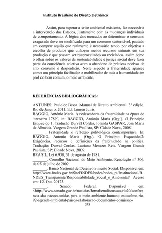 Instituto Brasileiro de Direito Eletrônico
Assim, para superar a crise ambiental existente, faz necessária
a intervenção dos Estados, juntamente com as mudanças individuais
de comportamento. A lógica dos mercados ao determinar o consumo
exagerado deve ser modificada para um consumo sustentável, pautado
em comprar aquilo que realmente é necessário tendo por objetivo a
escolha de produtos que utilizem menos recursos naturais em sua
produção e que possam ser reaproveitados ou reciclados, assim como
o olhar sobre os valores da sustentabilidade e justiça social deve fazer
parte da consciência coletiva com o abandono de práticas nocivas de
alto consumo e desperdício. Neste aspecto a fraternidade aparece
como um princípio facilitador e mobilizador de toda a humanidade em
prol do bem comum, o meio ambiente.
REFERÊNCIAS BIBLIOGRÁFICAS:
ANTUNES; Paulo de Bessa. Manual de Direito Ambiental. 3° edição.
Rio de Janeiro. 2011. Ed. Lumen Juiris.
BAGGIO, Antônio Maria. A redescoberta da fraternidade na época do
“terceiro 1789”, in: BAGGIO, Antônio Maria (Org.). O Princípio
Esquecido 1. Tradução Durval Cordas, Iolanda GASPAR, José Maria
de Almeida. Vargem Grande Paulista, SP: Cidade Nova, 2008.
_____ . Fraternidade e reflexão politológica contemporânea. In:
BAGGIO, Antonio Maria (Org.). O Princípio Esquecido/2:
Exigências, recursos e definições da fraternidade na política.
Tradução: Durval Cordas, Luciano Menezes Reis. Vargem Grande
Paulista, SP: Cidade Nova, 2009.
BRASIL. Lei 6.938, 31 de agosto de 1981.
_______. Conselho Nacional do Meio Ambiente. Resolução n° 306,
de 05 de julho de 2002.
_______. Banco Nacional de Desenvolvimento Social. Disponível em:
http://www.bndes.gov.br/SiteBNDES/bndes/bndes_pt/Institucional/B
NDES_Transparente/Responsabilidade_Social_e_Ambiental/ Acesso
em: 12. Out. 20123.
_______. Senado Federal. Disponível em:
˂http://www.senado.gov.br/noticias/Jornal/emdiscussao/rio20/confere
ncia-das-nacoes-unidas-para-o-meio-ambiente-humano-estocolmo-rio-
92-agenda-ambiental-paises-elaboracao-documentos-comissao-
243
 