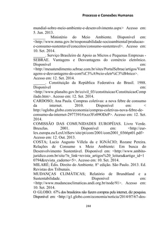 Processo e Conexões Humanas
mundial-sobre-meio-ambiente-e-desenvolvimento.aspx˃ Acesso em:
5. Jun. 2013.
______ Ministério do Meio Ambiente. Disponível em:
˂http://www.mma.gov.br/responsabilidade-socioambiental/producao-
e-consumo-sustentavel/conceitos/consumo-sustentavel˃. Acesso em:
10. Set. 2014.
______. Serviço Brasileiro de Apoio as Micros e Pequenas Empresas -
SEBRAE. Vantagens e Desvantagens do comércio eletrônico.
Disponível em:
˂http://meuatendimento.sebrae.com.br/sites/PortalSebrae/artigos/Vant
agens-e-desvantagens-do-com%C3%A9rcio-eletr%C3%B4nico˃.
Acesso em: 12. Set. 2014.
______. Constituição da República Federativa do Brasil. 1988.
Disponível em:
˂http://www.planalto.gov.br/ccivil_03/constituicao/ConstituicaoComp
ilado.htm˃. Acesso em: 12. Set. 2014.
CARDOSO; Ana Paula. Compras coletivas: a nova febre de consumo
da internet. 2010. Disponível em: ˂
http://oglobo.globo.com/economia/compras-coletivas-nova-febre-de-
consumo-da-internet-2977391#ixzz3Fz09ODzP˃. Acesso em: 12. Set.
2014.
COMISSÃO DAS COMUNIDADES EUROPÉIAS. Livro Verde.
Bruxelas. 2001. Disponível em: ˂http://eur-
lex.europa.eu/LexUriServ/site/pt/com/2001/com2001_0366pt01.pdf˃
Acesso em: 12. Out. 2013.
COSTA; Lucio Augusto Villela da e IGNÁCIO; Rozane Pereira.
Relações de Consumo x Meio Ambiente: Em busca do
Desenvolvimento Sustentável. Disponível em: ˂http://www.ambito-
juridico.com.br/site/?n_link=revista_artigos%20_leitura&artigo_id=1
0794&revista_caderno=5˃. Acesso em: 10. Set. 2014.
MILARÉ; Édis. Direito do Ambiente. 8° edição. São Paulo. 2013. Ed.
Revistas dos Tribunais.
MUDANÇAS CLIMÁTICAS; Relatório de Brundtland e a
Sustentabilidade. Disponível em:
˂http://www.mudancasclimaticas.andi.org.br/node/91˃. Acesso em:
10. Set. 2014.
O GLOBO. 67% dos brasileiros não fazem compras pela internet, diz pesquisa.
Disponível em: ˂http://g1.globo.com/economia/noticia/2014/07/67-dos-
244
 
