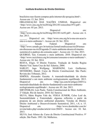 Instituto Brasileiro de Direito Eletrônico
brasileiros-nao-fazem-compras-pela-internet-diz-pesquisa.html˃.
Acesso em: 13. Set. 2014.
ORGANIZAÇÃO DAS NAÇÕES UNIDAS. Disponível em:
˂http://www.onu.org.br/rio20/img/2012/01/estocolmo1972.pdf˃.
Acesso em: 05 jun. 2013.
______. Disponível em:
˂http://www.onu.org.br/rio20/img/2012/01/rio92.pdf˃. Acesso em: 6.
Jun. 2013.
______. Disponível em: ˂http://www.onu.org.br/a-onu-em-acao/a-
onu-e-o-meio-ambiente/˃. Acesso em 10. Set. 2014.
______. Senado Federal. Disponível em:
˂http://www.senado.gov.br/noticias/Jornal/emdiscussao/rio20/temas-
em-discussao-na-rio20/agenda-21-meio-ambiente-desenvolvimento-
sustentavel-e-padroes-de-consumo.aspx˃. Acesso em: 12. Out. 2013.
QUEIROZ; Tais. Consumo e meio ambiente. 2010. Disponível em:
˂http://www.recicloteca.org.br/consumo/consumo-e-meio-ambiente/˃.
Acesso em: 10. Set. 2014.
RESTA, Eligio. O Direito Fraterno. Tradução de Sandra Regina
Martini Vial. Santa Cruz do Sul: Edunisc, 2004.
SARLET, Ingo Wolfgang; MARINONI, Luiz Guilherme;
MITIDIERO, Daniel. Curso de Direito Constitucional. São Paulo:
Revista dos Tribunais, 2012.
SIMÕES; Alexandre Gazetta. A transindividualidade do direito
fundamental a um meio ambiente ecologicamente equilibrado. 2013.
Disponível em: ˂http://jus.com.br/artigos/24451/a-
transindividualidade-do-direito-fundamental-a-um-meio-ambiente-
ecologicamente-equilibrado˃. Acesso em: 05. Jun. 2013.
SIRVINSKAS; Luís Paulo. Tutela Constitucional do Meio Ambiente.
2° Edição. Rio de Janeiro. 2010. Ed. Saraiva.
SILVA, Ildete Regina Vale da; VEIGA JUNIOR, Celso Leal da.
Sustentabilidade e Fraternidade: algumas reflexões a partir da
proposta de um direito ambiental planetário. Veredas do Direito:
Direito Ambiental e Desenvolvimento Sustentável, 2011, v.8, n. 15.
Disponível em: <http://www.domhelder.com.br/
revista/index.php/veredas/article/view/204/0>. Acesso em: 10. Set.
2013.
SILVA; José Afonso da. Curso de Direito Constitucional Positivo. 9°
edição. São Paulo. 1993. Ed. Malheiros.
245
 