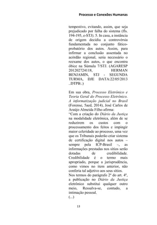 Processo e Conexões Humanas
tempestivo, evitando, assim, que seja
prejudicado por falha do sistema (fls.
194-195, e-STJ). 5. In casu, a instância
de origem decidiu a controvérsia
fundamentada no conjunto fático-
probatório dos autos. Assim, para
infirmar a conclusão assentada no
acórdão regional, seria necessário o
reexame dos autos, o que encontra
óbice na Súmula 7/STJ. (AGARESP
201202724118, HERMAN
BENJAMIN, STJ - SEGUNDA
TURMA, DJE DATA:22/05/2013
..DTPB:.)
Em sua obra, Processo Eletrônico e
Teoria Geral do Processo Eletrônico.
A informatização judicial no Brasil
(Forense, 5aed, 2014), José Carlos de
Araújo Almeida Filho afirma:
“Com a criação do Diário da Justiça
na modalidade eletrônica, além de se
reduzirem os custos com o
processamento dos feitos e impingir
maior celeridade ao processo, uma vez
que os Tribunais poderão criar sistema
de certificação digital nos autos –
sempre pela ICP-Brasil –, as
informações prestadas nos sítios serão
dotadas de credibilidade.
Credibilidade é o termo mais
apropriado, porque a jurisprudência,
como vimos no item anterior, não
conferia tal adjetivo aos seus sítios.
Nos termos do parágrafo 2º do art. 4º,
a publicação no Diário da Justiça
eletrônico substitui qualquer outro
meio, Ressalva-se, contudo, a
intimação pessoal.
(...)
13
 