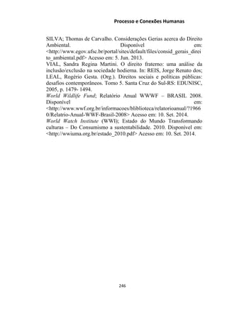 Processo e Conexões Humanas
SILVA; Thomas de Carvalho. Considerações Gerias acerca do Direito
Ambiental. Disponível em:
˂http://www.egov.ufsc.br/portal/sites/default/files/consid_gerais_direi
to_ambiental.pdf˃ Acesso em: 5. Jun. 2013.
VIAL, Sandra Regina Martini. O direito fraterno: uma análise da
inclusão/exclusão na sociedade hodierna. In: REIS, Jorge Renato dos;
LEAL, Rogério Gesta. (Org.). Direitos sociais e políticas públicas:
desafios contemporâneos. Tomo 5. Santa Cruz do Sul-RS: EDUNISC,
2005, p. 1479- 1494.
World Wildlife Fund; Relatório Anual WWWF – BRASIL 2008.
Disponível em:
˂http://www.wwf.org.br/informacoes/bliblioteca/relatorioanual/?1966
0/Relatrio-Anual-WWF-Brasil-2008˃ Acesso em: 10. Set. 2014.
World Watch Institute (WWI); Estado do Mundo Transformando
culturas – Do Consumismo a sustentabilidade. 2010. Disponível em:
˂http://wwiuma.org.br/estado_2010.pdf˃ Acesso em: 10. Set. 2014.
246
 