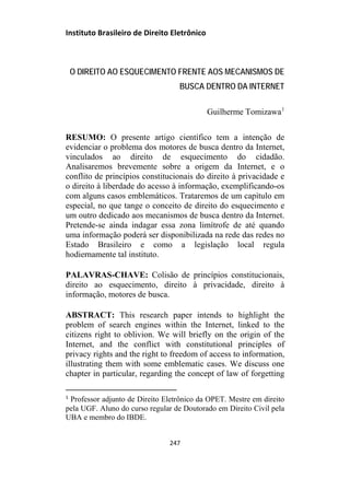 Instituto Brasileiro de Direito Eletrônico
O DIREITO AO ESQUECIMENTO FRENTE AOS MECANISMOS DE
BUSCA DENTRO DA INTERNET
Guilherme Tomizawa1
RESUMO: O presente artigo científico tem a intenção de
evidenciar o problema dos motores de busca dentro da Internet,
vinculados ao direito de esquecimento do cidadão.
Analisaremos brevemente sobre a origem da Internet, e o
conflito de princípios constitucionais do direito à privacidade e
o direito à liberdade do acesso à informação, exemplificando-os
com alguns casos emblemáticos. Trataremos de um capítulo em
especial, no que tange o conceito de direito do esquecimento e
um outro dedicado aos mecanismos de busca dentro da Internet.
Pretende-se ainda indagar essa zona limítrofe de até quando
uma informação poderá ser disponibilizada na rede das redes no
Estado Brasileiro e como a legislação local regula
hodiernamente tal instituto.
PALAVRAS-CHAVE: Colisão de princípios constitucionais,
direito ao esquecimento, direito à privacidade, direito à
informação, motores de busca.
ABSTRACT: This research paper intends to highlight the
problem of search engines within the Internet, linked to the
citizens right to oblivion. We will briefly on the origin of the
Internet, and the conflict with constitutional principles of
privacy rights and the right to freedom of access to information,
illustrating them with some emblematic cases. We discuss one
chapter in particular, regarding the concept of law of forgetting
1
Professor adjunto de Direito Eletrônico da OPET. Mestre em direito
pela UGF. Aluno do curso regular de Doutorado em Direito Civil pela
UBA e membro do IBDE.
247
 
