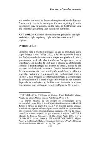 Processo e Conexões Humanas
and another dedicated to the search engines within the Internet.
Another objective is to investigate the area adjoining to when
information may be available on the net as in the Brazilian state
and local laws governing such institute in our times.
KEY WORDS: Collision of constitutional principles, the right
to oblivion, right to privacy, right to information, search
engines.
INTRODUÇÃO
Entramos para a era da informação, ou era da tecnologia como
já profetizava Alvin Toffler (1972, p.5)2
:"O choque do futuro é
um fenômeno relacionado com o tempo, um produto do ritmo
grandemente acelerado das transformações que ocorrem na
sociedade". Em meados de 1990 com o advento da globalização
somados a mundialização da Internet no Brasil, iniciou-se um
processo revolucionário sem volta. Desde a invenção dos meios
de comunicação tais como o telégrafo, o telefone, o rádio, e a
televisão, nenhum teve um alcance tão revolucionário como a
Internet3
, esse processo de internacionalização e disseminação
do conhecimento é o atual estágio inexorável do ser humano.
Superada as revoluções no âmbito rural, industrial acabou-se
por culminar num verdadeiro ciclo tecnológico de bits e bytes.
2
TOFFLER, Alvin. O Choque do Futuro. 4ª ed. Tradução: Marcos
Aurélio de Moura Matos. Editora Arte Nova, 1972. p. 5.
3
A internet resultou de um projeto de comunicação global
encomendado pelos EUA à Ran Corporation denominado ARPANET
durante o período da guerra fria (EUA X Ex-Rússia), quando uma das
principais metrópoles sofresse algum ataque nuclear as comunicações
não cessariam. Com a interveniência da academia (MIT) e de estudos
científicos acabou chegando no que a Internet é hoje in CASTELLS,
Manuel. La Galáxia Internet. 1. ed. Barcelona: Areté, 2001, p. 31 e
CREMARES, Javier, (coord.), FERNANDÉZ-ORDOÑEZ, Miguel
Ángel y ILLESCAS, Rafael. Historia de Internet, VV.AA., Régimen
Jurídico de Interent. Madrid: La Ley, 2001, p.88.
248
 