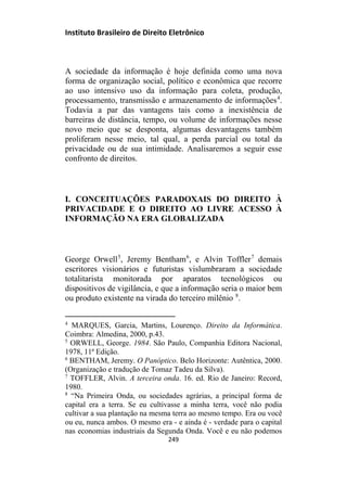 Instituto Brasileiro de Direito Eletrônico
A sociedade da informação é hoje definida como uma nova
forma de organização social, político e econômica que recorre
ao uso intensivo uso da informação para coleta, produção,
processamento, transmissão e armazenamento de informações4
.
Todavia a par das vantagens tais como a inexistência de
barreiras de distância, tempo, ou volume de informações nesse
novo meio que se desponta, algumas desvantagens também
proliferam nesse meio, tal qual, a perda parcial ou total da
privacidade ou de sua intimidade. Analisaremos a seguir esse
confronto de direitos.
I. CONCEITUAÇÕES PARADOXAIS DO DIREITO À
PRIVACIDADE E O DIREITO AO LIVRE ACESSO À
INFORMAÇÃO NA ERA GLOBALIZADA
George Orwell5
, Jeremy Bentham6
, e Alvin Toffler7
demais
escritores visionários e futuristas vislumbraram a sociedade
totalitarista monitorada por aparatos tecnológicos ou
dispositivos de vigilância, e que a informação seria o maior bem
ou produto existente na virada do terceiro milênio 8
.
4
MARQUES, Garcia, Martins, Lourenço. Direito da Informática.
Coimbra: Almedina, 2000, p.43.
5
ORWELL, George. 1984. São Paulo, Companhia Editora Nacional,
1978, 11ª Edição.
6
BENTHAM, Jeremy. O Panóptico. Belo Horizonte: Autêntica, 2000.
(Organização e tradução de Tomaz Tadeu da Silva).
7
TOFFLER, Alvin. A terceira onda. 16. ed. Rio de Janeiro: Record,
1980.
8
“Na Primeira Onda, ou sociedades agrárias, a principal forma de
capital era a terra. Se eu cultivasse a minha terra, você não podia
cultivar a sua plantação na mesma terra ao mesmo tempo. Era ou você
ou eu, nunca ambos. O mesmo era - e ainda é - verdade para o capital
nas economias industriais da Segunda Onda. Você e eu não podemos
249
 