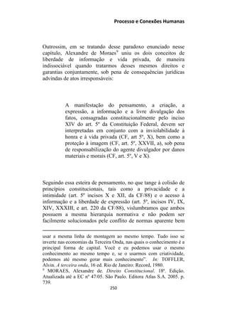 Processo e Conexões Humanas
Outrossim, em se tratando desse paradoxo enunciado nesse
capítulo, Alexandre de Moraes9
uniu os dois conceitos de
liberdade de informação e vida privada, de maneira
indissociável quando tratarmos desses mesmos direitos e
garantias conjuntamente, sob pena de consequências jurídicas
advindas de atos irresponsáveis:
A manifestação do pensamento, a criação, a
expressão, a informação e a livre divulgação dos
fatos, consagradas constitucionalmente pelo inciso
XIV do art. 5º da Constituição Federal, devem ser
interpretadas em conjunto com a inviolabilidade à
honra e à vida privada (CF, art 5º, X), bem como a
proteção à imagem (CF, art. 5º, XXVII, a), sob pena
de responsabilização do agente divulgador por danos
materiais e morais (CF, art. 5º, V e X).
Seguindo essa esteira de pensamento, no que tange à colisão de
princípios constitucionais, tais como a privacidade e a
intimidade (art. 5º incisos X e XII, da CF/88) e o acesso à
informação e a liberdade de expressão (art. 5º, incisos IV, IX,
XIV, XXXIII, e art. 220 da CF/88), vislumbramos que ambos
possuem a mesma hierarquia normativa e não podem ser
facilmente solucionados pele conflito de normas aparente bem
usar a mesma linha de montagem ao mesmo tempo. Tudo isso se
inverte nas economias da Terceira Onda, nas quais o conhecimento é a
principal forma de capital. Você e eu podemos usar o mesmo
conhecimento ao mesmo tempo e, se o usarmos com criatividade,
podemos até mesmo gerar mais conhecimento”. In: TOFFLER,
Alvin. A terceira onda, 16 ed. Rio de Janeiro: Record, 1980.
9
MORAES, Alexandre de. Direito Constitucional. 18ª. Edição.
Atualizada até a EC nº 47/05. São Paulo. Editora Atlas S.A. 2005. p.
739.
250
 