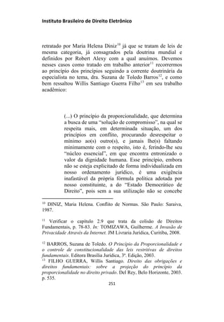 Instituto Brasileiro de Direito Eletrônico
retratado por Maria Helena Diniz10
já que se tratam de leis de
mesma categoria, já consagrados pela doutrina mundial e
definidos por Robert Alexy com a qual anuímos. Devemos
nesses casos como tratado em trabalho anterior11
recorrermos
ao princípio dos princípios seguindo a corrente doutrinária da
especialista no tema, dra. Suzana de Toledo Barros12
, e como
bem ressaltou Willis Santiago Guerra Filho13
em seu trabalho
acadêmico:
(...) O princípio da proporcionalidade, que determina
a busca de uma “solução de compromisso”, na qual se
respeita mais, em determinada situação, um dos
princípios em conflito, procurando desrespeitar o
mínimo ao(s) outro(s), e jamais lhe(s) faltando
minimamente com o respeito, isto é, ferindo-lhe seu
“núcleo essencial”, em que encontra entronizado o
valor da dignidade humana. Esse princípio, embora
não se esteja explicitado de forma individualizada em
nosso ordenamento jurídico, é uma exigência
inafastável da própria fórmula política adotada por
nosso constituinte, a do “Estado Democrático de
Direito”, pois sem a sua utilização não se concebe
10
DINIZ, Maria Helena. Conflito de Normas. São Paulo: Saraiva,
1987.
11
Verificar o capítulo 2.9 que trata da colisão de Direitos
Fundamentais, p. 78-83. In: TOMIZAWA, Guilherme. A Invasão de
Privacidade Através da Internet. JM Livraria Jurídica, Curitiba, 2008.
12
BARROS, Suzana de Toledo. O Princípio da Proporcionalidade e
o controle de constitucionalidade das leis restritivas de direitos
fundamentais. Editora Brasília Jurídica, 3ª. Edição, 2003.
13
FILHO GUERRA, Willis Santiago. Direito das obrigações e
direitos fundamentais: sobre a projeção do princípio da
proporcionalidade no direito privado. Del Rey, Belo Horizonte, 2003.
p. 535.
251
 