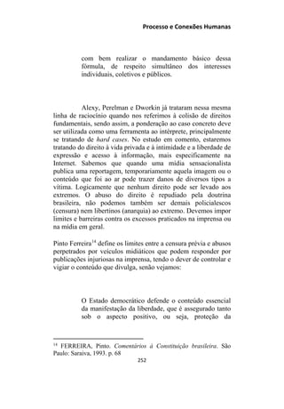 Processo e Conexões Humanas
com bem realizar o mandamento básico dessa
fórmula, de respeito simultâneo dos interesses
individuais, coletivos e públicos.
Alexy, Perelman e Dworkin já trataram nessa mesma
linha de raciocínio quando nos referimos à colisão de direitos
fundamentais, sendo assim, a ponderação ao caso concreto deve
ser utilizada como uma ferramenta ao intérprete, principalmente
se tratando de hard cases. No estudo em comento, estaremos
tratando do direito à vida privada e à intimidade e a liberdade de
expressão e acesso à informação, mais especificamente na
Internet. Sabemos que quando uma mídia sensacionalista
publica uma reportagem, temporariamente aquela imagem ou o
conteúdo que foi ao ar pode trazer danos de diversos tipos a
vítima. Logicamente que nenhum direito pode ser levado aos
extremos. O abuso do direito é repudiado pela doutrina
brasileira, não podemos também ser demais policialescos
(censura) nem libertinos (anarquia) ao extremo. Devemos impor
limites e barreiras contra os excessos praticados na imprensa ou
na mídia em geral.
Pinto Ferreira14
define os limites entre a censura prévia e abusos
perpetrados por veículos midiáticos que podem responder por
publicações injuriosas na imprensa, tendo o dever de controlar e
vigiar o conteúdo que divulga, senão vejamos:
O Estado democrático defende o conteúdo essencial
da manifestação da liberdade, que é assegurado tanto
sob o aspecto positivo, ou seja, proteção da
14
FERREIRA, Pinto. Comentários à Constituição brasileira. São
Paulo: Saraiva, 1993. p. 68
252
 