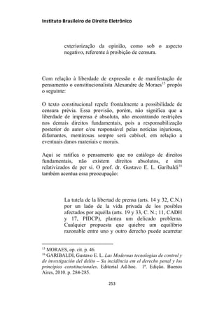 Instituto Brasileiro de Direito Eletrônico
exteriorização da opinião, como sob o aspecto
negativo, referente à proibição de censura.
Com relação à liberdade de expressão e de manifestação de
pensamento o constitucionalista Alexandre de Moraes15
propôs
o seguinte:
O texto constitucional repele frontalmente a possibilidade de
censura prévia. Essa previsão, porém, não significa que a
liberdade de imprensa é absoluta, não encontrando restrições
nos demais direitos fundamentais, pois a responsabilização
posterior do autor e/ou responsável pelas notícias injuriosas,
difamantes, mentirosas sempre será cabível, em relação a
eventuais danos materiais e morais.
Aqui se ratifica o pensamento que no catálogo de direitos
fundamentais, não existem direitos absolutos, e sim
relativizados de per si. O prof. dr. Gustavo E. L. Garibaldi16
também acentua essa preocupação:
La tutela de la libertad de prensa (arts. 14 y 32, C.N.)
por un lado de la vida privada de los posibles
afectados por aquélla (arts. 19 y 33, C. N.; 11, CADH
y 17, PIDCP), plantea um delicado problema.
Cualquier propuesta que quiebre um equilíbrio
razonable entre uno y outro derecho puede acarretar
15
MORAES, op. cit. p. 46.
16
GARIBALDI, Gustavo E. L. Las Modernas tecnologias de control y
de investigación del delito – Su incidência em el derecho penal y los
princípios constitucionales. Editorial Ad-hoc. 1ª. Edição. Buenos
Aires, 2010. p. 284-285.
253
 