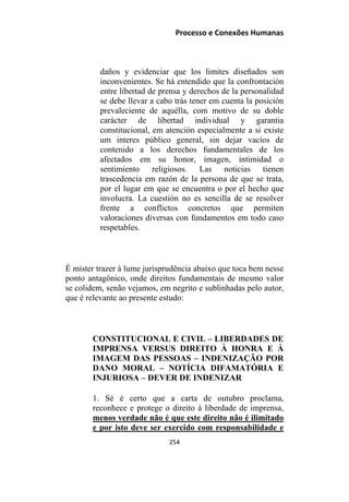 Processo e Conexões Humanas
daños y evidenciar que los limites diseñados son
inconvenientes. Se há entendido que la confrontación
entre libertad de prensa y derechos de la personalidad
se debe llevar a cabo trás tener em cuenta la posición
prevaleciente de aquélla, com motivo de su doble
carácter de libertad individual y garantia
constitucional, em atención especialmente a si existe
um interes público general, sin dejar vacíos de
contenido a los derechos fundamentales de los
afectados em su honor, imagen, intimidad o
sentimiento religiosos. Las noticias tienen
trascedencia em razón de la persona de que se trata,
por el lugar em que se encuentra o por el hecho que
involucra. La cuestión no es sencilla de se resolver
frente a conflictos concretos que permiten
valoraciones diversas con fundamentos em todo caso
respetables.
É mister trazer à lume jurisprudência abaixo que toca bem nesse
ponto antagônico, onde direitos fundamentais de mesmo valor
se colidem, senão vejamos, em negrito e sublinhadas pelo autor,
que é relevante ao presente estudo:
CONSTITUCIONAL E CIVIL – LIBERDADES DE
IMPRENSA VERSUS DIREITO À HONRA E À
IMAGEM DAS PESSOAS – INDENIZAÇÃO POR
DANO MORAL – NOTÍCIA DIFAMATÓRIA E
INJURIOSA – DEVER DE INDENIZAR
1. Sé é certo que a carta de outubro proclama,
reconhece e protege o direito à liberdade de imprensa,
menos verdade não é que este direito não é ilimitado
e por isto deve ser exercido com responsabilidade e
254
 