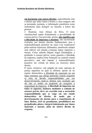Instituto Brasileiro de Direito Eletrônico
em harmonia com outros direitos, especialmente com
o direito que todos temos à honra e à boa imagem, não
se prestando, portanto, a informação jornalística como
instrumento para denegrir ou macular a honra das
pessoas.
2. Doutrina. José Afonso da Silva. O texto
constitucional repele frontalmente a possibilidade de
censura prévia. Essa previsão, porém, não significa que
a liberdade de imprensa é absoluta, não encontrando
restrições nos demais direitos fundamentais, pois a
responsabilização posterior do autor e/ou responsável
pelas notícias injuriosas, difamantes, mentirosas sempre
será cabível, em relação eventuais danos materiais e
morais. Como salienta Miguel Angel Ekmekdjian, a
proibição à censura prévia, como garantia a liberdade
de imprensa, implica forte limitação ao controle estatal
preventivo, mas não impede a responsabilização
posterior em virtude do abuso no exercício desse
direito.
O autor, inclusive, cita julgado da corte suprema de
justiça argentina no qual se afirmou: apesar de no
regime democrático a liberdade de expressão ter um
lugar eminente que obriga particular cautela enquanto
se trata de decidir responsabilidades por seu
desenvolvimento, pode-se afirmar sem vacilação que
ela não se traduz no propósito de assegurar a
impunidade da imprensa. A liberdade de imprensa em
todos os aspectos, inclusive mediante a vedação de
censura prévia, deve ser exercida com a necessária
responsabilidade que se exige em um estado
democrático de direito, de modo que o
desvirtuamento da mesma para o cometimento de
fatos ilícitos, civil ou penalmente, possibilitará aos
prejudicados plena e integral indenização por danos
materiais e morais, além do efetivo direito de
resposta.
255
 