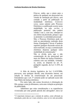 Instituto Brasileiro de Direito Eletrônico
Frise-se, então, que o prazo para a
prática de qualquer ato processual em
virtude de intimação por Diário, será
contado a partir da publicação na
modalidade eletrônica. Contrario
sensu, acaso optante pelo Processo
Eletrônico e a publicação ocorrer nesta
modalidade, ou seja, on-line, a
publicação posterior não poderá
validar o ato e, com isto, sobrepor-se
aos efeitos da preclusão, porque o que
se pretende é a celeridade processual.
Mas o Processo Eletrônico pode ser
total ou parcialmente realizado desta
forma. O parágrafo 2º do art. 4º poderia
suprimir qualquer discussão acerca do
meio realizado, ou seja, a comunicação
eletrônica dispensa qualquer outra
modalidade de comunicação.”
Não se olvida, pois, que a não
comunicação do ato processual por
meio do Diário da Justiça Eletrônico,
culmina com sua nulidade, violando-
se, assim, ao disposto no art. 4º,
parágrafo segundo, da Lei 11.419, de
2006.”
A falta de técnica legislativa da Lei 11.419/2006,
provocou, sem qualquer dúvida, uma dicotomia interna, em
relação às formas de exteriorização do ato processual.
Entendemos que o art. 5º somente pode ser aplicado acaso não
haja Diário da Justiça eletrônico.
Por outro lado, não somos favoráveis à eliminação do
DJe, porque, como já afirmamos, seria uma violação ao princípio
da publicidade.
Admitimos que estas considerações e as experiências
vivenciadas por uma grande parcela dos advogados6
, deva ser
6
É importante destacar que o método de análise, como afirmado na
introdução, pode não ser o mais ortodoxo, uma vez ter sido procedido
14
 