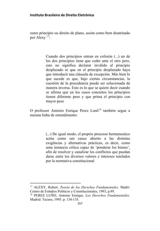 Instituto Brasileiro de Direito Eletrônico
outro princípio ou direito de plano, assim como bem doutrinado
por Alexy 17
:
Cuando dos princípios entran en colisión (...) un de
los dos princípios tiene que ceder ante el otro pero,
esto no significa declarar inválido al principio
desplazado ni que en el principio desplazado haya
que introducir una cláusula de excepción. Más bien lo
que sucede es que, bajo ciertas circunstancias, la
cuestión de la precedencia puede ser solucionada de
manera inversa. Esto es lo que se quiere decir cuando
se afirma que en los casos concretos los principios
tienen diferente peso y que prima el principio con
mayor peso
O professor Antonio Enrique Perez Lunõ18
também segue a
mesma linha de entendimento:
(...) De igual modo, el proprio processo hermeneutico
actúa como um cauce abierto a las distintas
exigências y alternativas prácticas, es decir, como
uma instancia crítica capaz de ‘ponderar los bienes’,
afin de resolver y canalizar los conflictos que puedan
darse entre los diversos valores e intereses tutelados
por la normativa constitucional
17
ALEXY, Robert. Teoria de los Derechos Fundamentales. Madri:
Centro de Estúdios Políticos y Constitucionales, 1993, p.89.
18
PEREZ LUÑO, Antonio Enrique. Los Derechos Fundamentales.
Madrid: Tecnos, 1995. p. 134-135.
257
 