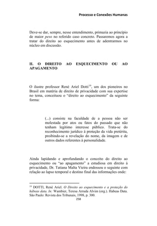 Processo e Conexões Humanas
Deve-se dar, sempre, nesse entendimento, primazia ao princípio
de maior peso no referido caso concreto. Passaremos agora a
tratar do direito ao esquecimento antes de adentrarmos no
núcleo em discussão.
II. O DIREITO AO ESQUECIMENTO OU AO
APAGAMENTO
O ilustre professor René Ariel Dotti19
, um dos pioneiros no
Brasil em matéria de direito de privacidade com sua expertise
no tema, conceituou o “direito ao esquecimento” da seguinte
forma:
(...) consiste na faculdade de a pessoa não ser
molestada por atos ou fatos do passado que não
tenham legítimo interesse público. Trata-se do
reconhecimento jurídico à proteção da vida pretérita,
proibindo-se a revelação do nome, da imagem e de
outros dados referentes à personalidade.
Ainda lapidando e aprofundando o conceito do direito ao
esquecimento ou “ao apagamento” a estudiosa em direito à
privacidade, Dr. Tatiana Malta Vieira endossou o seguinte com
relação ao lapso temporal e destino final das informações onde:
19
DOTTI, René Ariel. O Direito ao esquecimento e a proteção do
hábeas data. In: Wambier, Teresa Arruda Alvim (org.). Habeas Data.
São Paulo: Revista dos Tribunais, 1998, p. 300.
258
 