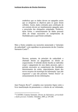 Instituto Brasileiro de Direito Eletrônico
estabelece que os dados devem ser apagados assim
que se atingirem os objetivos para os quais foram
colhidos. Assim, dados coletados para celebração de
um contrato devem ser imediatamente apagados após
a prescrição das obrigações estipuladas. Proíbe-se,
desta forma, o armazenamento de dados pessoais
além do tempo necessário ao cumprimento da
finalidade para a qual foram coletados.
Mais a frente completa seu raciocínio anunciando o “princípio
da caducidade”, com supedâneo no pensamento da dra. Catarina
Sarmento Castro20
:
Decorre, portanto, do princípio da caducidade o
chamado direito ao apagamento ou direito ao
esquecimento. O referido direito faculta ao indivíduo
exigir o apagamento de seus dados pessoais, após o
período necessário ao cumprimento das finalidades
determinantes da coleta, especialmente diante dos
novos recursos da tecnologia da informação “que não
esquecem” e que não possuem “limites físicos” ao
armazenamento de tais informações.
Jean François Revel21
, completa esse raciocínio lógico entre a
livre manifestação de pensamento e o direito de ser informado,
20
CASTRO, Catarina Sarmento. Direito da Informática, privacidade
e dados pessoais. Coimbra: Almedina, 2005, p. 239-240.
259
 
