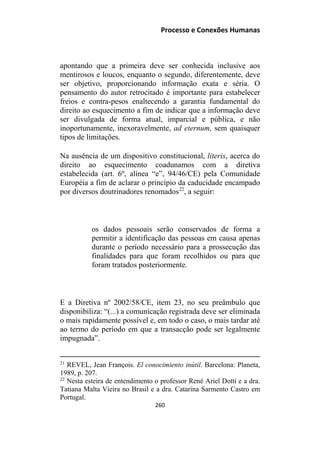 Processo e Conexões Humanas
apontando que a primeira deve ser conhecida inclusive aos
mentirosos e loucos, enquanto o segundo, diferentemente, deve
ser objetivo, proporcionando informação exata e séria. O
pensamento do autor retrocitado é importante para estabelecer
freios e contra-pesos enaltecendo a garantia fundamental do
direito ao esquecimento a fim de indicar que a informação deve
ser divulgada de forma atual, imparcial e pública, e não
inoportunamente, inexoravelmente, ad eternum, sem quaisquer
tipos de limitações.
Na ausência de um dispositivo constitucional, literis, acerca do
direito ao esquecimento coadunamos com a diretiva
estabelecida (art. 6º, alínea “e”, 94/46/CE) pela Comunidade
Européia a fim de aclarar o princípio da caducidade encampado
por diversos doutrinadores renomados22
, a seguir:
os dados pessoais serão conservados de forma a
permitir a identificação das pessoas em causa apenas
durante o período necessário para a prossecução das
finalidades para que foram recolhidos ou para que
foram tratados posteriormente.
E a Diretiva nº 2002/58/CE, item 23, no seu preâmbulo que
disponibiliza: “(...) a comunicação registrada deve ser eliminada
o mais rapidamente possível e, em todo o caso, o mais tardar até
ao termo do período em que a transacção pode ser legalmente
impugnada”.
21
REVEL, Jean François. El conocimiento inútil. Barcelona: Planeta,
1989, p. 207.
22
Nesta esteira de entendimento o professor René Ariel Dotti e a dra.
Tatiana Malta Vieira no Brasil e a dra. Catarina Sarmento Castro em
Portugal.
260
 