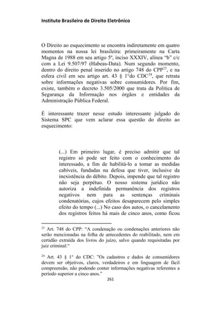 Instituto Brasileiro de Direito Eletrônico
O Direito ao esquecimento se encontra indiretamente em quatro
momentos na nossa lei brasileira: primeiramente na Carta
Magna de 1988 em seu artigo 5º, inciso XXXIV, alínea “b” c/c
com a Lei 9.507/97 (Habeas-Data). Num segundo momento,
dentro do direito penal inserido no artigo 748 do CPP23
, e na
esfera civil em seu artigo art. 43 § 1°do CDC24
, que retrata
sobre informações negativas sobre consumidores. Por fim,
existe, também o decreto 3.505/2000 que trata da Política de
Segurança da Informação nos órgãos e entidades da
Administração Pública Federal.
É interessante trazer nesse estudo interessante julgado do
Sistema SPC que vem aclarar essa questão do direito ao
esquecimento:
(...) Em primeiro lugar, é preciso admitir que tal
registro só pode ser feito com o conhecimento do
interessado, a fim de habilitá-lo a tomar as medidas
cabíveis, fundadas na defesa que tiver, inclusive da
inexistência do débito. Depois, impende que tal registro
não seja perpétuo. O nosso sistema jurídico não
autoriza a indefinida permanência dos registros
negativos nem para as sentenças criminais
condenatórias, cujos efeitos desaparecem pelo simples
efeito do tempo (...) No caso dos autos, o cancelamento
dos registros feitos há mais de cinco anos, como ficou
23
Art. 748 do CPP: “A condenação ou condenações anteriores não
serão mencionadas na folha de antecedentes do reabilitado, nem em
certidão extraída dos livros do juízo, salvo quando requisitadas por
juiz criminal.“
24
Art. 43 § 1° do CDC: ”Os cadastros e dados de consumidores
devem ser objetivos, claros, verdadeiros e em linguagem de fácil
compreensão, não podendo conter informações negativas referentes a
período superior a cinco anos.”
261
 