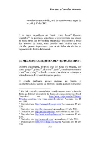 Processo e Conexões Humanas
reconhecido no acórdão, está de acordo com a regra do
art. 43, § 1º do CDC.
E os casos específicos no Brasil, como ficam? Quantas
Cicarellis25
ou políticos, esportistas e profissionais que atuam
na mídia terão sua privacidade preservada? Passaremos a tratar
dos motores de busca, uma questão mais técnica que vai
elucidar pontos importantes para o desfecho do direito ao
esquecimento dentro da Internet.
III. MECANISMOS DE BUSCA DENTRO DA INTERNET
Existem, atualmente, diversos sites de busca ou procura, tais
como google26
, yahoo27
, altavista28
, cadê29
, e mais recentemente
o ask30
ou o bing31
a fim de rastrear e localizar os endereços e
sítios dos mais diversos interesses e gostos.
O grande problema desses motores de busca, e,
involuntariamente dentro da Internet, ocorre quando os mesmos
25
Ver link contendo caso notório e considerado um marco referencial
dentro da Internet em matéria de direito do esquecimento no Brasil.
Disponível em: http://www.conjur.com.br/2006-set-
28/justica_confirma_veto_video_cicarelli_internet Acessado em 15
abr. 2011.
26
Disponível em: https://encrypted.google.com/ Acessado em: 15 abr.
2011.
27
Disponível em: http://br.yahoo.com/ Acessado em: 15 abr. 2011.
28
Disponível em: http://br.altavista.com/ Acessado em: 15 abr. 2011
29
Disponível em: http://cade.search.yahoo.com/ Acessado em: 15 abr.
2011.
30
Disponível em: http://www.ask.com/ Acessado em: 15 abr. 2011.
31
Disponível em: http://www.bing.com/?cc=br Acessado em: 15 abr.
2011
262
 