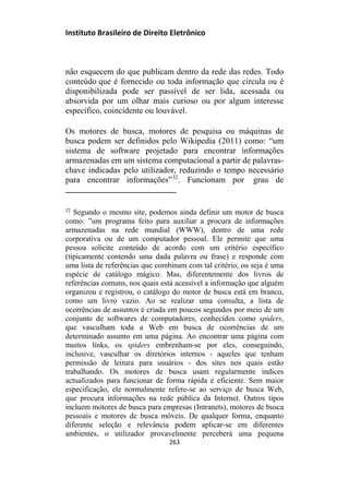 Instituto Brasileiro de Direito Eletrônico
não esquecem do que publicam dentro da rede das redes. Todo
conteúdo que é fornecido ou toda informação que circula ou é
disponibilizada pode ser passível de ser lida, acessada ou
absorvida por um olhar mais curioso ou por algum interesse
específico, coincidente ou louvável.
Os motores de busca, motores de pesquisa ou máquinas de
busca podem ser definidos pelo Wikipedia (2011) como: “um
sistema de software projetado para encontrar informações
armazenadas em um sistema computacional a partir de palavras-
chave indicadas pelo utilizador, reduzindo o tempo necessário
para encontrar informações”32
. Funcionam por grau de
32
Segundo o mesmo site, podemos ainda definir um motor de busca
como: ”um programa feito para auxiliar a procura de informações
armazenadas na rede mundial (WWW), dentro de uma rede
corporativa ou de um computador pessoal. Ele permite que uma
pessoa solicite conteúdo de acordo com um critério específico
(tipicamente contendo uma dada palavra ou frase) e responde com
uma lista de referências que combinam com tal critério, ou seja é uma
espécie de catálogo mágico. Mas, diferentemente dos livros de
referências comuns, nos quais está acessível a informação que alguém
organizou e registrou, o catálogo do motor de busca está em branco,
como um livro vazio. Ao se realizar uma consulta, a lista de
ocorrências de assuntos é criada em poucos segundos por meio de um
conjunto de softwares de computadores, conhecidos como spiders,
que vasculham toda a Web em busca de ocorrências de um
determinado assunto em uma página. Ao encontrar uma página com
muitos links, os spiders embrenham-se por eles, conseguindo,
inclusive, vasculhar os diretórios internos - aqueles que tenham
permissão de leitura para usuários - dos sites nos quais estão
trabalhando. Os motores de busca usam regularmente índices
actualizados para funcionar de forma rápida e eficiente. Sem maior
especificação, ele normalmente refere-se ao serviço de busca Web,
que procura informações na rede pública da Internet. Outros tipos
incluem motores de busca para empresas (Intranets), motores de busca
pessoais e motores de busca móveis. De qualquer forma, enquanto
diferente seleção e relevância podem aplicar-se em diferentes
ambientes, o utilizador provavelmente perceberá uma pequena
263
 