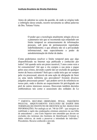 Instituto Brasileiro de Direito Eletrônico
Antes de adentrar no cerne da questão, de onde se origina todo
o imbróglio desse estudo, recorro novamente as sábias palavras
da Dra. Tatiana Vieira:
O poder que a tecnologia atualmente atingiu eleva-se
a patamares tais que se recomenda seja estipulado um
limite temporal ao armazenamento de informações
pessoais, sob pena de permanecerem registradas
indefinidamente; o que afetaria não só a privacidade
informacional, mas especialmente o poder de
autodeterminação do titular de dados.
Como poderíamos resolver o limite temporal para que algo
disponibilizado na Internet seja publicado e conhecido por
todos? Até quando seria um prazo razoável, 5 anos como reza a
lei consumerista? Até que o réu cumpra a sua pena e pague
pelos seus crimes, devendo a partir daí ser excluído de qualquer
motor de busca existente? Será que a saída teria que ser sempre
pela via processual, através de uma ação de obrigação de fazer
ou uma tutela inibitória aos provedores? Existem diversos
julgados processuais penais33
que podem servir de referência no
nosso país, onde o direito ao esquecimento foi privilegiado em
prol de outros interesses escusos. Houveram também decisões
emblemáticas tais como o assassinato dos soldados de Le
33
EMENTA. RECURSO ORDINÁRIO. PENAL. INQUÉRITO
POLICIAL. ARQUIVAMENTO. EXCLUSÃO DE DADOS DOS
TERMINAIS DO INSTITUTO DE IDENTIFICAÇÃO. SIGILO DAS
INFORMAÇÕES. Por analogia ao art. 748 do CPP – que assegura ao
reabilitado o sigilo das condenações criminais anteriores na sua folha
de antecedentes -, esta Corte Superior tem entendido que devem ser
excluídos dos terminais dos Institutos de Identificação Criminal os
dados relativos, de modo a preservar a intimidade do indivíduo.”
Precedentes. Recurso conhecido e provido.
265
 
