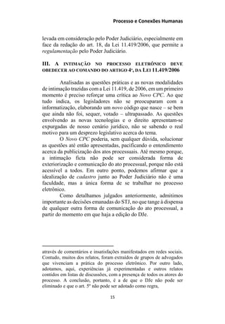 Processo e Conexões Humanas
levada em consideração pelo Poder Judiciário, especialmente em
face da redação do art. 18, da Lei 11.419/2006, que permite a
regulamentação pelo Poder Judiciário.
III. A INTIMAÇÃO NO PROCESSO ELETRÔNICO DEVE
OBEDECER AO COMANDO DO ARTIGO 4º, DA LEI 11.419/2006
Analisadas as questões práticas e as novas modalidades
de intimação trazidas com a Lei 11.419, de 2006, em um primeiro
momento é preciso reforçar uma crítica ao Novo CPC. Ao que
tudo indica, os legisladores não se preocuparam com a
informatização, elaborando um novo código que nasce – se bem
que ainda não foi, sequer, votado – ultrapassado. As questões
envolvendo as novas tecnologias e o direito apresentam-se
expurgadas de nosso cenário jurídico, não se sabendo o real
motivo para um desprezo legislativo acerca do tema.
O Novo CPC poderia, sem qualquer dúvida, solucionar
as questões até então apresentadas, pacificando o entendimento
acerca da publicização dos atos processuais. Até mesmo porque,
a intimação ficta não pode ser considerada forma de
exteriorização e comunicação do ato processual, porque não está
acessível a todos. Em outro ponto, podemos afirmar que a
idealização de cadastro junto ao Poder Judiciário não é uma
faculdade, mas a única forma de se trabalhar no processo
eletrônico.
Como detalhamos julgados anteriormente, admitimos
importante as decisões emanadas do STJ, no que tange à dispensa
de qualquer outra forma de comunicação do ato processual, a
partir do momento em que haja a edição do DJe.
através de comentários e insatisfações manifestados em redes sociais.
Contudo, muitos dos relatos, foram extraídos de grupos de advogados
que vivenciam a prática do processo eletrônico. Por outro lado,
adotamos, aqui, experiências já experimentadas e outros relatos
contidos em listas de discussões, com a presença de todos os atores do
processo. A conclusão, portanto, é a de que o DJe não pode ser
eliminado e que o art. 5º não pode ser adotado como regra,
15
 