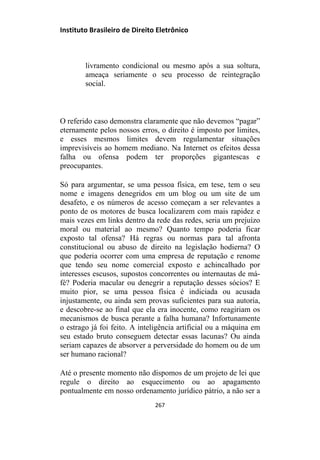 Instituto Brasileiro de Direito Eletrônico
livramento condicional ou mesmo após a sua soltura,
ameaça seriamente o seu processo de reintegração
social.
O referido caso demonstra claramente que não devemos “pagar”
eternamente pelos nossos erros, o direito é imposto por limites,
e esses mesmos limites devem regulamentar situações
imprevisíveis ao homem mediano. Na Internet os efeitos dessa
falha ou ofensa podem ter proporções gigantescas e
preocupantes.
Só para argumentar, se uma pessoa física, em tese, tem o seu
nome e imagens denegridos em um blog ou um site de um
desafeto, e os números de acesso começam a ser relevantes a
ponto de os motores de busca localizarem com mais rapidez e
mais vezes em links dentro da rede das redes, seria um prejuízo
moral ou material ao mesmo? Quanto tempo poderia ficar
exposto tal ofensa? Há regras ou normas para tal afronta
constitucional ou abuso de direito na legislação hodierna? O
que poderia ocorrer com uma empresa de reputação e renome
que tendo seu nome comercial exposto e achincalhado por
interesses escusos, supostos concorrentes ou internautas de má-
fé? Poderia macular ou denegrir a reputação desses sócios? E
muito pior, se uma pessoa física é indiciada ou acusada
injustamente, ou ainda sem provas suficientes para sua autoria,
e descobre-se ao final que ela era inocente, como reagiriam os
mecanismos de busca perante a falha humana? Infortunamente
o estrago já foi feito. A inteligência artificial ou a máquina em
seu estado bruto conseguem detectar essas lacunas? Ou ainda
seriam capazes de absorver a perversidade do homem ou de um
ser humano racional?
Até o presente momento não dispomos de um projeto de lei que
regule o direito ao esquecimento ou ao apagamento
pontualmente em nosso ordenamento jurídico pátrio, a não ser a
267
 