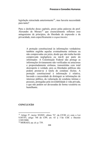 Processo e Conexões Humanas
legislação retrocitada anteriormente35
, mas haveria necessidade
para tanto?
Para o desfecho desse capítulo, prezo pelas palavras do prof.
Alexandre de Moraes36
que essencialmente refletem esse
antagonismo de princípios, da liberdade de expressão e da
privacidade, mais especificamente o esquecimento:
A proteção constitucional às informações verdadeiras
também engloba aquelas eventualmente errôneas ou
não comprovadas em juízo, desde que não tenha havido
comprovada negligência ou má-fé por parte do
informador. A Constituição Federal não protege as
informações levianamente não verificadas ou astuciosas
e propositadamente errôneas, transmitidas com total
desrespeito à verdade, pois as liberdades públicas não
podem prestar-se à tutela de condutas ilícitas. A
proteção constitucional à informação é relativa,
havendo a necessidade de distinguir as informações de
interesse público, da vulneração de condutas íntimas e
pessoais, protegidas pela inviolabilidade à vida privada,
e que não podem ser devassadas de forma vexatória ou
humilhante.
CONCLUSÃO
35
Artigo 5º, inciso XXXIV, alínea “b”, da CF/88 c/c com a Lei
9.507/97; artigo 748 do CPP; art. 43 § 1°do CDC e Decreto
3.505/2000.
36
MORAES, op. cit. p. 739.
268
 