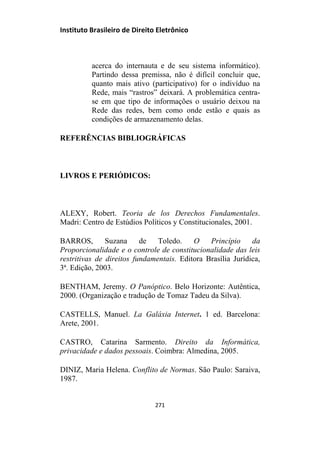 Instituto Brasileiro de Direito Eletrônico
acerca do internauta e de seu sistema informático).
Partindo dessa premissa, não é difícil concluir que,
quanto mais ativo (participativo) for o indivíduo na
Rede, mais “rastros” deixará. A problemática centra-
se em que tipo de informações o usuário deixou na
Rede das redes, bem como onde estão e quais as
condições de armazenamento delas.
REFERÊNCIAS BIBLIOGRÁFICAS
LIVROS E PERIÓDICOS:
ALEXY, Robert. Teoria de los Derechos Fundamentales.
Madri: Centro de Estúdios Políticos y Constitucionales, 2001.
BARROS, Suzana de Toledo. O Princípio da
Proporcionalidade e o controle de constitucionalidade das leis
restritivas de direitos fundamentais. Editora Brasília Jurídica,
3ª. Edição, 2003.
BENTHAM, Jeremy. O Panóptico. Belo Horizonte: Autêntica,
2000. (Organização e tradução de Tomaz Tadeu da Silva).
CASTELLS, Manuel. La Galáxia Internet. 1 ed. Barcelona:
Arete, 2001.
CASTRO, Catarina Sarmento. Direito da Informática,
privacidade e dados pessoais. Coimbra: Almedina, 2005.
DINIZ, Maria Helena. Conflito de Normas. São Paulo: Saraiva,
1987.
271
 