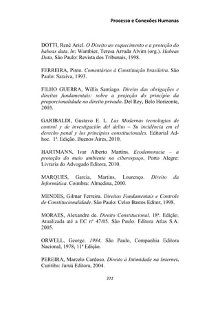 Processo e Conexões Humanas
DOTTI, René Ariel. O Direito ao esquecimento e a proteção do
habeas data. In: Wambier, Teresa Arruda Alvim (org.). Habeas
Data. São Paulo: Revista dos Tribunais, 1998.
FERREIRA, Pinto. Comentários à Constituição brasileira. São
Paulo: Saraiva, 1993.
FILHO GUERRA, Willis Santiago. Direito das obrigações e
direitos fundamentais: sobre a projeção do princípio da
proporcionalidade no direito privado. Del Rey, Belo Horizonte,
2003.
GARIBALDI, Gustavo E. L. Las Modernas tecnologias de
control y de investigación del delito – Su incidência em el
derecho penal y los princípios constitucionales. Editorial Ad-
hoc. 1ª. Edição. Buenos Aires, 2010.
HARTMANN, Ivar Alberto Martins. Ecodemoracia – a
proteção do meio ambiente no ciberespaço, Porto Alegre:
Livraria do Advogado Editora, 2010.
MARQUES, Garcia, Martins, Lourenço. Direito da
Informática. Coimbra: Almedina, 2000.
MENDES, Gilmar Ferreira. Direitos Fundamentais e Controle
de Constitucionalidade. São Paulo: Celso Bastos Editor, 1998.
MORAES, Alexandre de. Direito Constitucional. 18ª. Edição.
Atualizada até a EC nº 47/05. São Paulo. Editora Atlas S.A.
2005.
ORWELL, George. 1984. São Paulo, Companhia Editora
Nacional, 1978, 11ª Edição.
PEREIRA, Marcelo Cardoso. Direito à Intimidade na Internet.
Curitiba: Juruá Editora, 2004.
272
 