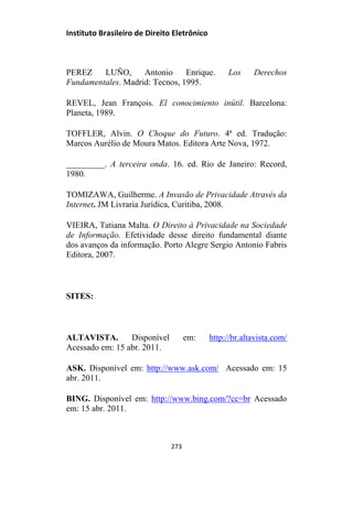 Instituto Brasileiro de Direito Eletrônico
PEREZ LUÑO, Antonio Enrique. Los Derechos
Fundamentales. Madrid: Tecnos, 1995.
REVEL, Jean François. El conocimiento inútil. Barcelona:
Planeta, 1989.
TOFFLER, Alvin. O Choque do Futuro. 4ª ed. Tradução:
Marcos Aurélio de Moura Matos. Editora Arte Nova, 1972.
_________. A terceira onda. 16. ed. Rio de Janeiro: Record,
1980.
TOMIZAWA, Guilherme. A Invasão de Privacidade Através da
Internet. JM Livraria Jurídica, Curitiba, 2008.
VIEIRA, Tatiana Malta. O Direito à Privacidade na Sociedade
de Informação. Efetividade desse direito fundamental diante
dos avanços da informação. Porto Alegre Sergio Antonio Fabris
Editora, 2007.
SITES:
ALTAVISTA. Disponível em: http://br.altavista.com/
Acessado em: 15 abr. 2011.
ASK. Disponível em: http://www.ask.com/ Acessado em: 15
abr. 2011.
BING. Disponível em: http://www.bing.com/?cc=br Acessado
em: 15 abr. 2011.
273
 