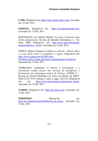 Processo e Conexões Humanas
CADE. Disponível em: http://cade.search.yahoo.com/ Acessado
em: 15 abr. 2011.
GOOGLE. Disponível em: https://encrypted.google.com/
Acessado em: 15 abr. 2011.
HARTMANN, Ivar Alberto Martins. O acesso à Internet como
direito fundamental. Revista de Derecho Informático, n. 118,
maio 2008. Disponível em: http://www.alfa-redi.org/rdi-
articulo.shtml?x= 10359. Acessado em: 15 abr. 2011.
JÚDICE, Mônica Pimenta. Conflitos no Direito - Robert Alexy
e a sua teoria sobre os princípios e regras. Disponível em:
http://www.conjur.com.br/2007-mar-
02/robert_alexy_teoria_principios_regras?pagina=3#autores.
Acessado em: 15 abr. 2011.
TOMIZAWA, Guilherme. O Direito à privacidade e a
intromissão estatal através dos sistemas de inteligência e
ferramentas de espionagem dentro da Internet. ANIMA V –
Revista de Direito Eletrônico do Curso de Direito da OPET.
ISSN 2175-7119, Volume 5, série 5, págs. 302-316. Disponível
em: site http://www.anima-opet.com.br/anima_5.html.
Acessado em: 15 abr. 2011.
YAHOO. Disponível em: http://br.yahoo.com/ Acessado em:
15 abr. 2011.
WIKIPEDIA. Disponível em:
http://pt.wikipedia.org/wiki/Motores_de_busca. Acessado em:
15 abr. 2011.
274
 