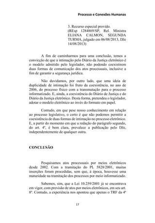 Processo e Conexões Humanas
3. Recurso especial provido.
(REsp 1284869/SP, Rel. Ministra
ELIANA CALMON, SEGUNDA
TURMA, julgado em 06/08/2013, DJe
14/08/2013)
A fim de caminharmos para uma conclusão, temos a
convicção de que a intimação pelo Diário da Justiça eletrônico é
o modelo admitido pelo legislador, não podendo coexistirem
duas formas de comunicação dos atos processuais, inclusive a
fim de garantir a segurança jurídica.
Não duvidamos, por outro lado, que uma ideia de
duplicidade de intimação foi fruto da coexistência, no ano de
2006, do processo físico com a transmutação para o processo
informatizado. E, ainda, a coexistência do Diário de Justiça e do
Diário da Justiça eletrônico. Desta forma, pretendeu o legislador,
adotar o modelo eletrônico ao invés do formato em papel.
Contudo, em que pese nosso conhecimento em relação
ao processo legislativo, o certo é que não podemos permitir a
coexistência de duas formas de intimação no processo eletrônico.
E, a partir do momento em que a redação do parágrafo segundo,
do art. 4º, é bem clara, prevalece a publicação pelo DJe,
independentemente de qualquer outra.
CONCLUSÃO
Pesquisamos atos processuais por meios eletrônicos
desde 2002. Com a tramitação do PL 5828/2001, muitas
inserções foram procedidas, sem que, à época, houvesse uma
maturidade na tramitação dos processos por meio informatizado.
Sabemos, sim, que a Lei 10.259/2001 já se encontrava
em vigor, com previsão de atos por meios eletrônicos, em seu art.
8º. Contudo, a experiência nos apontou que apenas o TRF da 4ª
17
 