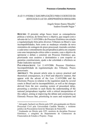 Processo e Conexões Humanas
A LEI 11.419/2006 E SUAS IMPLICAÇÕES PARA O EXERCÍCIO DA
ADVOCACIA À LUZ DA JURISPRUDÊNCIA BRASILEIRA
Angelo Setaro Soares Masullo1
Isadora Grumbt Najjar 2
RESUMO: O presente artigo busca trazer as consequências
práticas e teóricas, de forma breve e objetiva, que surgem com o
advento da Lei 11.419/2006 e do Processo Eletrônico em relação
a regulamentação feita pelos diversos Tribunais no Brasil e suas
incompatibilidades, bem como as mudanças oriundas da nova
sistemática de contagem do prazo processual, trazendo correlato
a cada tema o entendimento da jurisprudência pátria em conjunto
com uma interpretação crítica sobre o assunto, com o objetivo de
aprimorar o debate e construir um Processo Eletrônico que,
priorizando seus usuários e destinatários e com respeito as
garantias constitucionais, ajude a dar celeridade e eficiência ao
Poder Judiciário nacional.
PALAVRAS-CHAVE: Lei 11.419/2006. Processo Eletrônico.
Incompatibilidade da regulamentação dos Tribunais. Prazos
processuais.
ABSTRACT: The present article aims to convey practical and
theoretical consequences, in a brief and objective manner, that
appear with the advent of the Law 11.419/2006 and the
Electronic Process in relation to the regulation made by several
courts in Brazil and its incompatibilities, as well as the changes
derived from the new counting system of procedural delay,
presenting a correlate to each theme the understanding of the
national jurisprudence together with a critical interpretation of
this subject, aiming at improving the debate and constructing an
Eletronic Process that, prioritizing its users and recipients and
1
Advogado; bacharel em Direito pela UFF; pós-graduando em Direito
Processual Civil pela Universidade Candido Mendes; e residente
jurídico da Procuradoria Geral do Município de Niterói/RJ.
2
Graduanda em Direito pela UFF; monitora da disciplina Processo
Eletrônico; e estagiária do Departamento de Contencioso da
Financiadora de Estudos e Projetos - Finep.
21
 