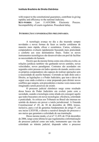 Instituto Brasileiro de Direito Eletrônico
with respect to the constitutional guarantees, contribute in giving
rapidity and efficiency to the national Judiciary.
KEY-WORDS: Law 11.419/2006. Electronic Process.
Incompatibility of courts regulation. Procedural delay.
INTRODUÇÃO E CONSIDERAÇÕES PRELIMINARES.
A tecnologia avança no dia a dia trazendo sempre
novidades e novas formas de fazer as tarefas cotidianas de
maneira mais rápida, eficaz e econômica. Carros, celulares,
computadores evoluem rapidamente buscando mais praticidade
e conforto aos seus destinatários finais. Todos os novos
instrumentos tecnológicos são desenvolvidos em prol de facilitar
as necessidades do homem.
Ocorre que da mesma forma como esta ciência evolui, as
relações jurídicas também vão ganhando novos sentidos, novas
velocidades, novos paradigmas. Contratos são acordados em
segundos entre pessoas em lados opostos do mundo, assim como
os próprios computadores são capazes de realizar operações sem
a necessidade de auxílio humano. Correndo ao lado disto está o
Direito, as legislações e o Poder Judiciário, que tem o dever de
seguir essa onda evolutiva e estar preparado para dirimir novos
conflitos que surgem, sem precedentes e muitas vezes nunca nem
imaginados serem possíveis de existir.
O processo judicial eletrônico surge como resultado
dessa busca do Poder Judiciário em evoluir junto com a
sociedade, usando a tecnologia como aliada em conseguir aquilo
que todos buscamos em novas tecnologias: eficiência, celeridade
e praticidade. As criticas aos Tribunais no Brasil são intensas no
sentido da demora em prover a tutela jurisdicional. A Emenda
Constitucional nº 45, de 30 de dezembro de 2004, trouxe,
inclusive, para o rol de garantias fundamentais do artigo 5º, em
seu inciso LXXVIII, o direito a razoável duração do processo e
aos meios que garantam a celeridade de sua tramitação.
Desse mesmo modo, a Lei nº 11.419, de 19 de dezembro
de 2006, surge como última lei que regulamenta a informatização
do processo judicial como um todo, instrumento que visa dar
celeridade ao trâmite judicial, dispondo sobre o processo
22
 