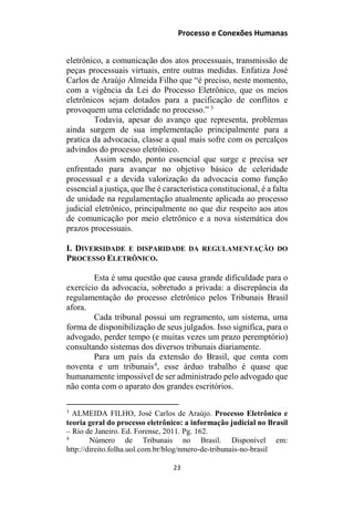 Processo e Conexões Humanas
eletrônico, a comunicação dos atos processuais, transmissão de
peças processuais virtuais, entre outras medidas. Enfatiza José
Carlos de Araújo Almeida Filho que “é preciso, neste momento,
com a vigência da Lei do Processo Eletrônico, que os meios
eletrônicos sejam dotados para a pacificação de conflitos e
provoquem uma celeridade no processo.” 3
Todavia, apesar do avanço que representa, problemas
ainda surgem de sua implementação principalmente para a
pratica da advocacia, classe a qual mais sofre com os percalços
advindos do processo eletrônico.
Assim sendo, ponto essencial que surge e precisa ser
enfrentado para avançar no objetivo básico de celeridade
processual e a devida valorização da advocacia como função
essencial a justiça, que lhe é característica constitucional, é a falta
de unidade na regulamentação atualmente aplicada ao processo
judicial eletrônico, principalmente no que diz respeito aos atos
de comunicação por meio eletrônico e a nova sistemática dos
prazos processuais.
I. DIVERSIDADE E DISPARIDADE DA REGULAMENTAÇÃO DO
PROCESSO ELETRÔNICO.
Esta é uma questão que causa grande dificuldade para o
exercício da advocacia, sobretudo a privada: a discrepância da
regulamentação do processo eletrônico pelos Tribunais Brasil
afora.
Cada tribunal possui um regramento, um sistema, uma
forma de disponibilização de seus julgados. Isso significa, para o
advogado, perder tempo (e muitas vezes um prazo peremptório)
consultando sistemas dos diversos tribunais diariamente.
Para um país da extensão do Brasil, que conta com
noventa e um tribunais4
, esse árduo trabalho é quase que
humanamente impossível de ser administrado pelo advogado que
não conta com o aparato dos grandes escritórios.
3
ALMEIDA FILHO, José Carlos de Araújo. Processo Eletrônico e
teoria geral do processo eletrônico: a informação judicial no Brasil
– Rio de Janeiro. Ed. Forense, 2011. Pg. 162.
4
Número de Tribunais no Brasil. Disponível em:
http://direito.folha.uol.com.br/blog/nmero-de-tribunais-no-brasil
23
 