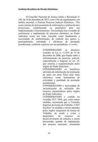 Instituto Brasileiro de Direito Eletrônico
O Conselho Nacional de Justiça emitiu a Resolução nº
185, de 18 de dezembro de 2013, com o fito de regulamentar, em
âmbito nacional, o Sistema Processo Judicial Eletrônico - PJe
como sistema de processamento de informações e prática de atos
processuais, estabelecendo os parâmetros para sua
implementação e funcionamento. Tal resolução tem o condão de
uniformizar a implantação do processo eletrônico no Poder
Judiciário como um todo, trazendo como fundamento a
necessidade de uniformização, de controle dos gastos e,
principalmente, celeridade e eficiência da prestação
jurisdicional, conforme expresso em seu preâmbulo, in verbis:
CONSIDERANDO as diretrizes
contidas na Lei n. 11.419, de 19 de
dezembro de 2006, que dispõe sobre a
informatização do processo judicial,
especialmente o disposto no art. 18,
que autoriza a regulamentação pelos
órgãos do Poder Judiciário;
CONSIDERANDO os benefícios
advindos da substituição da tramitação
de autos em meio físico pelo meio
eletrônico, como instrumento de
celeridade e qualidade da prestação
jurisdicional;
CONSIDERANDO a necessidade de
racionalização da utilização dos
recursos orçamentários pelos órgãos
do Poder Judiciário;
CONSIDERANDO o contido no
Acórdão TCU 1094, que, entre outras
medidas, recomenda que o Conselho
Superior da Justiça do Trabalho - CSJT
fiscalize "as medidas a serem adotadas
pelos órgãos integrantes da Justiça do
Trabalho, de modo a evitar o
desperdício de recursos no
desenvolvimento de soluções a serem
descartadas quando da implantação
dos projetos nacionais, orientando
24
 