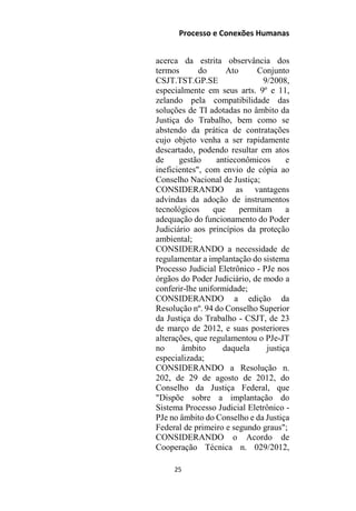 Processo e Conexões Humanas
acerca da estrita observância dos
termos do Ato Conjunto
CSJT.TST.GP.SE 9/2008,
especialmente em seus arts. 9º e 11,
zelando pela compatibilidade das
soluções de TI adotadas no âmbito da
Justiça do Trabalho, bem como se
abstendo da prática de contratações
cujo objeto venha a ser rapidamente
descartado, podendo resultar em atos
de gestão antieconômicos e
ineficientes", com envio de cópia ao
Conselho Nacional de Justiça;
CONSIDERANDO as vantagens
advindas da adoção de instrumentos
tecnológicos que permitam a
adequação do funcionamento do Poder
Judiciário aos princípios da proteção
ambiental;
CONSIDERANDO a necessidade de
regulamentar a implantação do sistema
Processo Judicial Eletrônico - PJe nos
órgãos do Poder Judiciário, de modo a
conferir-lhe uniformidade;
CONSIDERANDO a edição da
Resolução nº. 94 do Conselho Superior
da Justiça do Trabalho - CSJT, de 23
de março de 2012, e suas posteriores
alterações, que regulamentou o PJe-JT
no âmbito daquela justiça
especializada;
CONSIDERANDO a Resolução n.
202, de 29 de agosto de 2012, do
Conselho da Justiça Federal, que
"Dispõe sobre a implantação do
Sistema Processo Judicial Eletrônico -
PJe no âmbito do Conselho e da Justiça
Federal de primeiro e segundo graus";
CONSIDERANDO o Acordo de
Cooperação Técnica n. 029/2012,
25
 